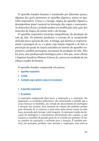 61
O aparelho fonador humano é constituído por diferentes partes,
algumas das quais pertencem ao aparelho digestivo, outras ao apa-
relho respiratório. A boca e a faringe, órgãos do aparelho digestivo,
desempenham papel essencial na formação das vogais e consoantes.
As dimensões dessas cavidades podem ser modificadas pela ação dos
músculos da língua, do palato mole e da faringe.
O aparelho respiratório participa integralmente da produção do
som da fala. Os pulmões produzem a corrente de ar comprimido
utilizada para a geração do som. A laringe, que destina-se originaria-
mente à passagem de ar, e a glote, cuja função original é, de fato, a
prevenção da queda de corpos estranhos no interior do aparelho res-
piratório, também participam ativamente da produção da fala. Não
há, pois, uma predisposição fisiológica para a fala que, como afirma
o lingüista brasileiro Mattoso Câmara Jr., parece ter resultado de um
esforço criador do homem.
O aparelho fonador compreende três partes:
1	 Aparelho respiratório
2	 Laringe
3	 Cavidades supra-glotais (caixas de ressonância)
1	 O aparelho respiratório
’	 Os pulmões
A respiração compreende duas fases: a inspiração e a expiração. Na
inspiração, as cavidades pulmonares vão aumentando à medida que a
caixa toráxica se desdobra, em virtude do abaixamento do diafragma
e elevação das costelas. Esse aumento de volume dos pulmões produz
uma chamada de ar externo, o qual entra pelas fossas nasais ou pela
boca, passando pela faringe e pela traquéia. A expiração resulta da ele-
vação do diafragma e concomitante abaixamento das costelas, o que
ocasiona a expulsão de grande parte do ar contido nos pulmões. É este
ar, expulso na expiração, o utilizado para a fonação. É também pos-
sível, em principio, produzir sons durante a inspiração, mas trata-se
 