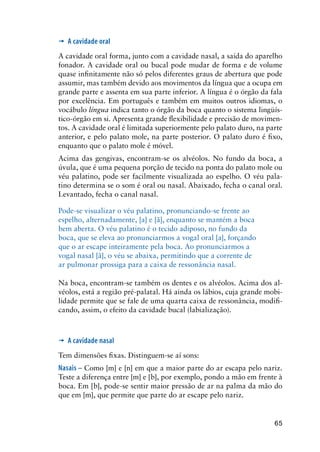 65
’	 A cavidade oral
A cavidade oral forma, junto com a cavidade nasal, a saída do aparelho
fonador. A cavidade oral ou bucal pode mudar de forma e de volume
quase infinitamente não só pelos diferentes graus de abertura que pode
assumir, mas também devido aos movimentos da língua que a ocupa em
grande parte e assenta em sua parte inferior. A língua é o órgão da fala
por excelência. Em português e também em muitos outros idiomas, o
vocábulo língua indica tanto o órgão da boca quanto o sistema lingüís-
tico-órgão em si. Apresenta grande flexibilidade e precisão de movimen-
tos. A cavidade oral é limitada superiormente pelo palato duro, na parte
anterior, e pelo palato mole, na parte posterior. O palato duro é fixo,
enquanto que o palato mole é móvel.
Acima das gengivas, encontram-se os alvéolos. No fundo da boca, a
úvula, que é uma pequena porção de tecido na ponta do palato mole ou
véu palatino, pode ser facilmente visualizada ao espelho. O véu pala-
tino determina se o som é oral ou nasal. Abaixado, fecha o canal oral.
Levantado, fecha o canal nasal.
Pode-se visualizar o véu palatino, pronunciando-se frente ao
espelho, alternadamente, [a] e [ã], enquanto se mantém a boca
bem aberta. O véu palatino é o tecido adiposo, no fundo da
boca, que se eleva ao pronunciarmos a vogal oral [a], forçando
que o ar escape inteiramente pela boca. Ao pronunciarmos a
vogal nasal [ã], o véu se abaixa, permitindo que a corrente de
ar pulmonar prossiga para a caixa de ressonância nasal.
Na boca, encontram-se também os dentes e os alvéolos. Acima dos al-
véolos, está a região pré-palatal. Há ainda os lábios, cuja grande mobi-
lidade permite que se fale de uma quarta caixa de ressonância, modifi-
cando, assim, o efeito da cavidade bucal (labialização).
’	 A cavidade nasal
Tem dimensões fixas. Distinguem-se aí sons:
Nasais – Como [m] e [n] em que a maior parte do ar escapa pelo nariz.
Teste a diferença entre [m] e [b], por exemplo, pondo a mão em frente à
boca. Em [b], pode-se sentir maior pressão de ar na palma da mão do
que em [m], que permite que parte do ar escape pelo nariz.
 