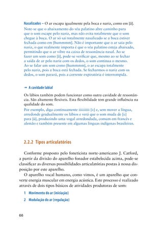 66
Nasalizados – O ar escapa igualmente pela boca e nariz, como em [ã].
Note-se que o abaixamento do véu palatino abre caminho para
que o som escape pelo nariz, mas não evita totalmente que o som
chegue à boca. O ar só sai totalmente nasalizado se a boca estiver
fechada como em [hummmm]. Não é importante que o ar saia pelo
nariz, o que realmente importa é que o véu palatino esteja abaixado,
permitindo que o ar vibre na caixa de ressonância nasal. Ao se
fazer um som como [ã], pode-se verificar que, mesmo ao se fechar
a saída de ar pelo nariz com os dedos, o som continua o mesmo.
Ao se falar um som como [hummmm], o ar escapa totalmente
pelo nariz, pois a boca está fechada. Se fecharmos o nariz com os
dedos, o som parará, pois a corrente expiratória é interrompida.
’	 A cavidade labial
Os lábios também podem funcionar como outra cavidade de ressonân-
cia. São altamente flexíveis. Esta flexibilidade tem grande influência na
qualidade do som.
Por exemplo, diga continuamente iiiiiiiiii [i:] e, sem mover a língua,
arredonde gradualmente os lábios e verá que o som muda de [i:]
para [ü], produzindo uma vogal arredondada, comum em francês e
alemão e também presente em algumas línguas indígenas brasileiras.
2.2.2	Tipos articulatórios
Conforme proposto pelo foneticista norte-americano J. Catford,
a partir da divisão do aparelho fonador estabelecida acima, pode-se
classificar as diversas possibilidades articulatórias postas à nossa dis-
posição por este aparelho.
O aparelho vocal humano, como vimos, é um aparelho que con-
verte energia muscular em energia acústica. Este processo é realizado
através de dois tipos básicos de atividades produtoras de som:
1	 Movimento do ar (iniciação)
2	 Modulação do ar (regulação)
 
