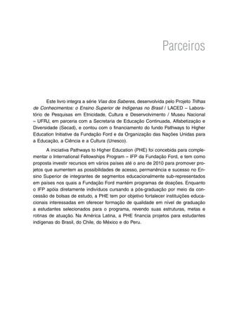 Parceiros
Este livro integra a série Vias dos Saberes, desenvolvida pelo Projeto Trilhas
de Conhecimentos: o Ensino Superior de Indígenas no Brasil / LACED – Labora-
tório de Pesquisas em Etnicidade, Cultura e Desenvolvimento / Museu Nacional
– UFRJ, em parceria com a Secretaria de Educação Continuada, Alfabetização e
Diversidade (Secad), e contou com o financiamento do fundo Pathways to Higher
Education Initiative da Fundação Ford e da Organização das Nações Unidas para
a Educação, a Ciência e a Cultura (Unesco).
A iniciativa Pathways to Higher Education (PHE) foi concebida para comple-
mentar o International Fellowships Program – IFP da Fundação Ford, e tem como
proposta investir recursos em vários países até o ano de 2010 para promover pro-
jetos que aumentem as possibilidades de acesso, permanência e sucesso no En-
sino Superior de integrantes de segmentos educacionalmente sub-representados
em países nos quais a Fundação Ford mantém programas de doações. Enquanto
o IFP apóia diretamente indivíduos cursando a pós-graduação por meio da con-
cessão de bolsas de estudo, a PHE tem por objetivo fortalecer instituições educa-
cionais interessadas em oferecer formação de qualidade em nível de graduação
a estudantes selecionados para o programa, revendo suas estruturas, metas e
rotinas de atuação. Na América Latina, a PHE financia projetos para estudantes
indígenas do Brasil, do Chile, do México e do Peru.
 