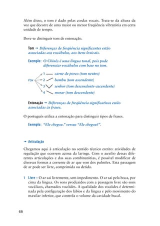 68
Além disso, o tom é dado pelas cordas vocais. Trata-se da altura da
voz que decorre de uma maior ou menor freqüência vibratória em certa
unidade de tempo.
Deve-se distinguir tom de entonação.
Tom ’ Diferenças de freqüência significantes estão
associadas aos vocábulos, aos itens lexicais.
Exemplo:	 O Chinês é uma língua tonal, pois pode
diferenciar vocábulos com base no tom.
	 	 1 	 carne de porco (tom neutro)
tzu 	2 	bambu (tom ascendente)
	 	 3 	 senhor (tom descendente-ascendente)
	 	 4 	morar (tom descendente)
Entonação ’ Diferenças de freqüência significativas estão
associadas às frases.
O português utiliza a entonação para distinguir tipos de frases.
Exemplo:	 “Ele chegou.” versus “Ele chegou?”.
’	 Articulação
Chegamos aqui à articulação no sentido técnico estrito: atividades de
regulação que ocorrem acima da laringe. Com o auxilio dessas dife-
rentes articulações e das suas combinatórias, é possível modificar de
diversas formas a corrente de ar que vem dos pulmões. Esta passagem
de ar pode ser livre, comprimida ou detida.
1	 Livre – O ar sai livremente, sem impedimento. O ar sai pela boca, por
cima da língua. Os sons produzidos com a passagem livre são sons
vocálicos, chamados vocóides. A qualidade dos vocóides é determi-
nada pela configuração dos lábios e da língua e pelo movimento do
maxilar inferior, que controla o volume da cavidade bucal.
 