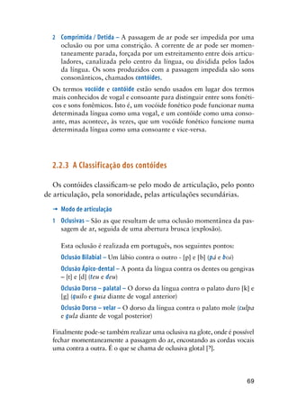 69
2	 Comprimida / Detida – A passagem de ar pode ser impedida por uma
oclusão ou por uma constrição. A corrente de ar pode ser momen-
taneamente parada, forçada por um estreitamento entre dois articu-
ladores, canalizada pelo centro da língua, ou dividida pelos lados
da língua. Os sons produzidos com a passagem impedida são sons
consonânticos, chamados contóides.
Os termos vocóide e contóide estão sendo usados em lugar dos termos
mais conhecidos de vogal e consoante para distinguir entre sons fonéti-
cos e sons fonêmicos. Isto é, um vocóide fonético pode funcionar numa
determinada língua como uma vogal, e um contóide como uma conso-
ante, mas acontece, às vezes, que um vocóide fonético funcione numa
determinada língua como uma consoante e vice-versa.
2.2.3	 A Classificação dos contóides
Os contóides classificam-se pelo modo de articulação, pelo ponto
de articulação, pela sonoridade, pelas articulações secundárias.
’	 Modo de articulação
1	 Oclusivas – São as que resultam de uma oclusão momentânea da pas-
sagem de ar, seguida de uma abertura brusca (explosão).
Esta oclusão é realizada em português, nos seguintes pontos:
Oclusão Bilabial – Um lábio contra o outro - [p] e [b] (pá e boi)
Oclusão Ápico-dental – A ponta da língua contra os dentes ou gengivas
– [t] e [d] (teu e deu)
Oclusão Dorso – palatal – O dorso da língua contra o palato duro [k] e
[g] (quilo e guia diante de vogal anterior)
Oclusão Dorso – velar – O dorso da língua contra o palato mole (culpa
e gula diante de vogal posterior)
Finalmente pode-se também realizar uma oclusiva na glote, onde é possível
fechar momentaneamente a passagem do ar, encostando as cordas vocais
uma contra a outra. É o que se chama de oclusiva glotal [].
 