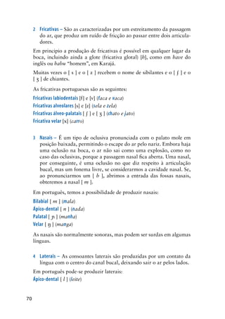 70
2	 Fricativas – São as caracterizadas por um estreitamento da passagem
do ar, que produz um ruído de fricção ao passar entre dois articula-
dores.
Em principio a produção de fricativas é possível em qualquer lugar da
boca, incluindo ainda a glote (fricativa glotal) [h], como em have do
inglês ou habu “homem”, em Karajá.
Muitas vezes o [ s ] e o [ z ] recebem o nome de sibilantes e o [  ] e o
[  ] de chiantes.
As fricativas portuguesas são as seguintes:
Fricativas labiodentais [f] e [v] (faca e vaca)
Fricativas alveolares [s] e [z] (sela e zela)
Fricativas álveo-palatais [  ] e [  ] (chato e jato)
Fricativa velar [x] (carro)
3	 Nasais – É um tipo de oclusiva pronunciada com o palato mole em
posição baixada, permitindo o escape do ar pelo nariz. Embora haja
uma oclusão na boca, o ar não sai como uma explosão, como no
caso das oclusivas, porque a passagem nasal fica aberta. Uma nasal,
por conseguinte, é uma oclusão no que diz respeito à articulação
bucal, mas um fonema livre, se considerarmos a cavidade nasal. Se,
ao pronunciarmos um [ b ], abrimos a entrada das fossas nasais,
obteremos a nasal [ m ].
Em português, temos a possibilidade de produzir nasais:
Bilabial [ m ] (mala)
Ápico-dental [ n ] (nada)
Palatal [  ] (manha)
Velar [  ] (manga)
As nasais são normalmente sonoras, mas podem ser surdas em algumas
línguas.
4	 Laterais – As consoantes laterais são produzidas por um contato da
língua com o centro do canal bucal, deixando sair o ar pelos lados.
Em português pode-se produzir laterais:
Ápico-dental [ l ] (leite)
 