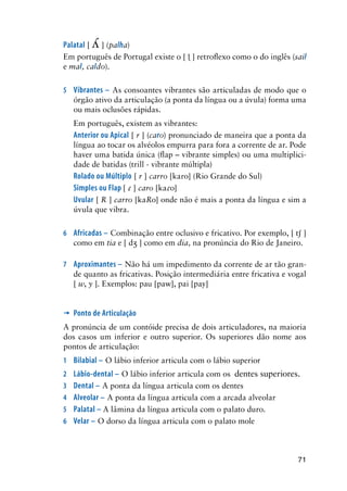 71
Palatal [  ] (palha)
Em português de Portugal existe o [  ] retroflexo como o do inglês (sail
e mal, caldo).
5	 Vibrantes – As consoantes vibrantes são articuladas de modo que o
órgão ativo da articulação (a ponta da língua ou a úvula) forma uma
ou mais oclusões rápidas.
Em português, existem as vibrantes:
	 Anterior ou Apical [ r ] (caro) pronunciado de maneira que a ponta da
língua ao tocar os alvéolos empurra para fora a corrente de ar. Pode
haver uma batida única (flap – vibrante simples) ou uma multiplici-
dade de batidas (trill - vibrante múltipla)
Rolado ou Múltiplo [ r ] carro [karo] (Rio Grande do Sul)
Simples ou Flap [  ] caro [kao]
Uvular [ R ] carro [kaRo] onde não é mais a ponta da língua e sim a
úvula que vibra.
6	 Africadas – Combinação entre oclusivo e fricativo. Por exemplo, [ t ]
como em tia e [ d ] como em dia, na pronúncia do Rio de Janeiro.
7	 Aproximantes – Não há um impedimento da corrente de ar tão gran-
de quanto as fricativas. Posição intermediária entre fricativa e vogal
[ w, y ]. Exemplos: pau [paw], pai [pay]
’	Ponto de Articulação
A pronúncia de um contóide precisa de dois articuladores, na maioria
dos casos um inferior e outro superior. Os superiores dão nome aos
pontos de articulação:
1	 Bilabial – O lábio inferior articula com o lábio superior
2	 Lábio-dental – O lábio inferior articula com os 	dentes superiores.
3	 Dental – A ponta da língua articula com os dentes
4	 Alveolar – A ponta da língua articula com a arcada alveolar
5	 Palatal – A lâmina da língua articula com o palato duro.
6	 Velar – O dorso da língua articula com o palato mole
 