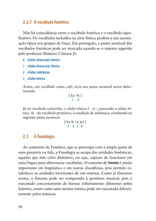 76
2.2.7	 O vocábulo fonético
Não há coincidência entre o vocábulo fonético e o vocábulo signi-
ficativo. Os vocábulos incluídos na série fônica perdem a sua acentu-
ação típica nos grupos de força. Em português, a pauta acentual dos
vocábulos fonéticos pode ser marcada usando-se o sistema sugerido
pelo professor Mattoso Câmara Jr:
0	 sílaba átona pós-tônica
1	 sílaba átona pré-tônica
2	 sílaba subtônica
3	 sílaba tônica
Assim, um vocábulo como café, teria sua pauta acentual assim deter-
minada:
[ ka ‘f ]
	 1	 3
Já no vocábulo cafezinho, a sílaba tônica é -zi -, passando a sílaba tô-
nica -f - do vocábulo primitivo, à condição de subtônica, resultando na
seguinte pauta acentual:
[ ka f ‘zi o ]
	 1	 2	 3	 0
2.3	 A fonologia
Ao contrário da Fonética, que se preocupa com a ampla gama de
sons possíveis na fala, a Fonologia se ocupa das unidades fonêmicas,
aquelas que têm valor distintivo, ou seja, capazes de funcionar em
uma língua para diferenciar vocábulos. O conceito de fonema é muito
importante em lingüística e em outras disciplinas, pois permite es-
tabelecer as unidades invariantes de um sistema. Como já dissemos
acima, o fonema pode ser comparado à partitura musical, pois é
executado concretamente de formas infinitamente diferentes pelos
falantes, assim como uma mesma música pode ser executada diferen-
temente pelos músicos.
 