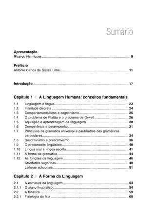 Sumário
Apresentação
Ricardo Henriques.............................................................................................. 9
Prefácio
Antonio Carlos de Souza Lima......................................................................... 11
Introdução...................................................................................................... 17
Capítulo 1 I A Linguagem Humana: conceitos fundamentais
1.1	 Linguagem e língua............................................................................... 23
1.2	 Infinitude discreta.................................................................................. 24
1.3	 Comportamentalismo e cognitivismo..................................................... 25
1.4	 O problema de Platão e o problema de Orwell..................................... 26
1.5	 Aquisição e aprendizagem da linguagem.............................................. 30
1.6	 Competência e desempenho................................................................. 31
1.7	 Princípios da gramática universal e parâmetros das gramáticas
particulares............................................................................................ 34
1.8	 Descritivismo e prescritivismo............................................................... 36
1.9	 O preconceito lingüístico....................................................................... 40
1.10	 Língua oral e língua escrita................................................................... 41
1.11	 A forma da gramática............................................................................ 44
1.12	 As funções da linguagem...................................................................... 46
	 Atividades sugeridas............................................................................. 49
	 Leituras adicionais................................................................................ 51
Capítulo 2 I A Forma da Linguagem
2.1	 A estrutura da linguagem...................................................................... 53
2.1.1	 O signo lingüístico................................................................................. 54
2.2	 A fonética.............................................................................................. 59
2.2.1	 Fisiologia da fala................................................................................... 60
 
