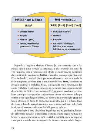 78
[‘kaRU], [‘kaxU], [‘kahU], [‘karU]
FONE = som da fala
Realização psicofísica
Concreto
Particular
Variável de indivíduo para
indivíduo, e, no mesmo
indivíduo, de um ato para outro.
’
’
’
’
/kaRo/
FONEMA = som da língua
Unidade mental
Psíquico
Abstrato ( geral)
Comum, modelo único
para todos os falantes.
’
’
’
’
Segundo o lingüista Mattoso Câmara Jr., em contraste com a Fo-
nética, que é uma ciência da natureza, e diz respeito aos sons da
voz humana, tem a fonologia por objeto os fonemas. Se partirmos
da constituição dos termos fonética e fonêmica, como propõe Kenneth
Pike, isolando o radical (fon), podemos diferenciar no estudo da fo-
nação um ponto de vista ético e um ponto de vista êmico, conforme se
procure analisar a realidade física, considerada em si mesma, ou dar
a esta realidade o valor que lhe cabe na estrutura e no funcionamento
de um sistema fônico. Uma orientação êmica trata dos fatos particu-
lares como parte de grandes conjuntos em que se relacionam e de que
obtêm a sua significação última, ao passo que a orientação ética nos
leva a abstrair os fatos do respectivo contexto, que é o sistema local
de fatos, a fim de agrupá-los numa escala universal, sem referência
intrínseca à estrutura de uma dada língua ou cultura.
A Fonologia é uma disciplina lingüística muito produtiva, haven-
do diferentes modelos e propostas teóricas. Nesta seção, vamos nos
limitar a apresentar uma técnica – a análise fonêmica, que é de especial
valor para se estabelecer o conjunto de fonemas de uma dada língua.
 