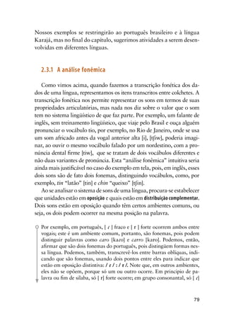 79
Nossos exemplos se restringirão ao português brasileiro e à língua
Karajá, mas no final do capítulo, sugerimos atividades a serem desen-
volvidas em diferentes línguas.
2.3.1	 A análise fonêmica
Como vimos acima, quando fazemos a transcrição fonética dos da-
dos de uma língua, representamos os itens transcritos entre colchetes. A
transcrição fonética nos permite representar os sons em termos de suas
propriedades articulatórias, mas nada nos diz sobre o valor que o som
tem no sistema lingüístico de que faz parte. Por exemplo, um falante de
inglês, sem treinamento lingüístico, que viaje pelo Brasil e ouça alguém
pronunciar o vocábulo tio, por exemplo, no Rio de Janeiro, onde se usa
um som africado antes da vogal anterior alta [i], [tiw], poderia imagi-
nar, ao ouvir o mesmo vocábulo falado por um nordestino, com a pro-
núncia dental firme [tiw], que se tratam de dois vocábulos diferentes e
não duas variantes de pronúncia. Esta “análise fonêmica” intuitiva seria
ainda mais justificável no caso do exemplo em tela, pois, em inglês, esses
dois sons são de fato dois fonemas, distinguindo vocábulos, como, por
exemplo, tin “latão” [tin] e chin “queixo” [tin].
Ao se analisar o sistema de sons de uma língua, procura-se estabelecer
que unidades estão em oposição e quais estão em distribuição complementar.
Dois sons estão em oposição quando têm certos ambientes comuns, ou
seja, os dois podem ocorrer na mesma posição na palavra.
Por exemplo, em português, [  ] fraco e [  ] forte ocorrem ambos entre
vogais; este é um ambiente comum, portanto, são fonemas, pois podem
distinguir palavras como caro [kao] e carro [kao]. Podemos, então,
afirmar que são dois fonemas do português, pois distingüem formas nes-
sa língua. Podemos, também, transcrevê-los entre barras oblíquas, indi-
cando que são fonemas, usando dois pontos entre eles para indicar que
estão em oposição distintiva: /  / : /  /. Note que, em outros ambientes,
eles não se opõem, porque só um ou outro ocorre. Em principio de pa-
lavra ou fim de silaba, só [ ] forte ocorre; em grupo consonantal, só [ ]
 