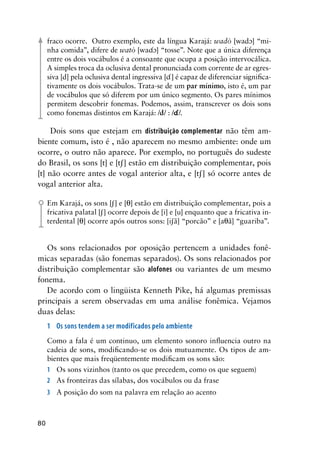 80
fraco ocorre. Outro exemplo, este da língua Karajá: wadò [wad] “mi-
nha comida”, difere de watò [wa] “tosse”. Note que a única diferença
entre os dois vocábulos é a consoante que ocupa a posição intervocálica.
A simples troca da oclusiva dental pronunciada com corrente de ar egres-
siva [d] pela oclusiva dental ingressiva [] é capaz de diferenciar significa-
tivamente os dois vocábulos. Trata-se de um par mínimo, isto é, um par
de vocábulos que só diferem por um único segmento. Os pares mínimos
permitem descobrir fonemas. Podemos, assim, transcrever os dois sons
como fonemas distintos em Karajá: /d/ : //.
Dois sons que estejam em distribuição complementar não têm am-
biente comum, isto é , não aparecem no mesmo ambiente: onde um
ocorre, o outro não aparece. Por exemplo, no português do sudeste
do Brasil, os sons [t] e [t] estão em distribuição complementar, pois
[t] não ocorre antes de vogal anterior alta, e [t] só ocorre antes de
vogal anterior alta.
Em Karajá, os sons [] e [] estão em distribuição complementar, pois a
fricativa palatal [] ocorre depois de [i] e [u] enquanto que a fricativa in-
terdental [] ocorre após outros sons: [iã] “porcão” e [aã] “guariba”.
Os sons relacionados por oposição pertencem a unidades fonê-
micas separadas (são fonemas separados). Os sons relacionados por
distribuição complementar são alofones ou variantes de um mesmo
fonema.
De acordo com o lingüista Kenneth Pike, há algumas premissas
principais a serem observadas em uma análise fonêmica. Vejamos
duas delas:
1	 Os sons tendem a ser modificados pelo ambiente
Como a fala é um continuo, um elemento sonoro influencia outro na
cadeia de sons, modificando-se os dois mutuamente. Os tipos de am-
bientes que mais freqüentemente modificam os sons são:
1	 Os sons vizinhos (tanto os que precedem, como os que seguem)
2	 As fronteiras das sílabas, dos vocábulos ou da frase
3	
A posição do som na palavra em relação ao acento
 