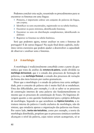 82
Podemos concluir esta seção, resumindo os procedimentos para se
encontrar os fonemas em uma língua:
1	 Primeiro, é importante coletar um conjunto de palavras da língua,
um corpus;
2	 Identificar os sons encontrados, registrando-os na tabela fonética;
3	 Encontrar os pares mínimos, identificando fonemas;
4	 Encontrar os sons em distribuição complementar, identificando os
alofones
5	 Registrar os fonemas na tabela fonêmica.
Será que podemos agora, tentar analisar os sons e fonemas do
português? E de outras línguas? Na seção final deste capítulo, inclu-
ímos vários exercícios que podem ajudar a desenvolver a capacidade
de observar e analisar sons e fonemas.
2.4	 A morfologia
A morfologia é tradicionalmente concebida como a parte da gra-
mática que trata da análise da estrutura da palavra, sendo dividida na
morfologia derivacional, que é o estudo dos processos de formação de
palavras, e na morfologia flexional, o estudo dos processos de variação
da forma dos itens lexicais por razões gramaticais.
Dizer que a morfologia é o estudo da palavra traz certa ambigüi-
dade, pois o conceito de palavra não é muito fácil de se estabelecer.
Uma das dificuldades, por exemplo, é a de se saber se os processos
de construção internos de uma palavra são fundamentalmente os
mesmo que os processos de constituição de frases. Os lingüistas di-
vergem quanto a esta questão fundamental para a própria definição
de morfologia. Segundo os que acreditam na hipótese lexicalista, a es-
trutura interna da palavra é tarefa exclusiva da morfologia, não da
sintaxe, que estudaria apenas a organização das palavras nas frases.
Por outro lado, teorias não-lexicalistas, como por exemplo, a teoria da
morfologia distribuída, propõem que os processos sintáticos também
alcançam o nível da palavra, cujas raízes seriam acategoriais, só se
 