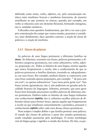 83
definindo como nome, verbo, adjetivo, etc, pela concatenação sin-
tática entre morfemas lexicais e morfemas funcionais, de maneira
semelhante ao que acontece na sintaxe, quando, por exemplo, um
verbo se relaciona com um elemento flexional, formando sintagmas,
isto é, unidades sintáticas.
Colocadas essas questões fundamentais, que têm a ver com a pró-
pria conceituação do campo que vamos estudar, passemos a conside-
rar, mais detidamente, duas questões centrais: a noção de classe de
palavras e a noção de morfema.
2.4.1	 Classes de palavras
As palavras de uma língua pertencem a diferentes famílias ou
classes. Ao falarmos, reunimos nas frases, palavras pertencentes a di-
ferentes categorias gramaticais, tais como substantivo, verbo, adjeti-
vo, preposição, etc. Todos os falantes de uma língua, mesmo aqueles
que nunca freqüentaram a escola, têm o conhecimento de que as
palavras pertencem a famílias distintas, reunindo-as, adequadamen-
te, em suas frases. Por exemplo, nenhum falante se expressaria com
uma frase contendo apenas preposições, por exemplo: “ de para sem
em com”, ou apenas substantivos: “casa mesa porta gente rua”. Tais
frases seriam agramaticais, isto é, não poderiam ser geradas pela fa-
culdade humana da linguagem. Sabemos, portanto, que para gerar
frases bem formadas precisamos escolher palavras de diferentes clas-
ses gramaticais. Embora todos os falantes de uma língua tenhamos
este conhecimento implícito, isto é, saibamos escolher palavras de di-
ferentes classes para formar frases, apenas aqueles que freqüentaram
a escola ou que estudaram conscientemente a gramática, possuem o
conhecimento explícito sobre cada uma dessas classes gramaticais.
Nem sempre é simples definir a que família pertence uma palavra.
O estudo das classes de palavras é parte dos estudos gramaticais,
sendo estudado justamente pela morfologia. O termo morfologia
vem da língua grega e significa o estudo das formas. De fato, os gre-
 