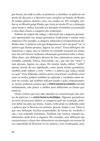 84
gos foram, até onde se sabe, os primeiros a classificar as palavras em
partes do discurso e a descrever suas variações em função de flexões
de tempo, gênero, número, caso, voz, modo, etc. Por exemplo, atri-
bui-se ao filósofo grego Platão, que viveu no século IV ac, a distinção
entre nomes e verbos, havendo seu discípulo Aristóteles acrescentado
a estas duas classes a categoria das conjunções.
Embora de origem tão antiga, a descrição das categorias gramati-
cais apresentadas nas nossas gramáticas tradicionais é muitas vezes
imprecisa. Por exemplo, a categoria substantivo é freqüentemente de-
finida como “a palavra com que designamos os seres em geral” ou “a
palavra que denota pessoas, lugares ou coisas”. Essas definições são
imprecisas e vagas, pois se referem ao conteúdo nocional do termo,
mas não nos fornece nenhuma informação gramatical sobre a classe.
Além disso, tais definições deixam de fora substantivos como, por
exemplo, saudade, beleza, eletricidade, etc., que não são “seres” e
nem pessoas, lugares ou coisas. Do mesmo modo, definir “verbo”
apenas através do seu significado, como fazem muitas gramáticas,
também pode induzir a erro: “verbo é a palavra que indica estado
ou ação”. Esta definição, embora possa caracterizar vocábulos como
estar ou andar, poderia também ser aplicada a vocábulos como do-
ente ou corrida, que também indicam estado e ação, respectivamen-
te. Assim, podemos concluir que o critério nocional ou semântico, tomado
isoladamente, não parece o melhor para definirmos as classes gra-
maticais.
Outro critério que tem sido adotado na caracterização das clas-
ses de palavras é o critério formal ou morfológico. Algumas gramáticas,
ao invés de procurar definir as categorias pelo seu conteúdo, prefe-
rem defini-las pela sua forma. Assim, verbo pode ser definido como
a palavra que se flexiona em número, pessoa, tempo e voz. Note-se
que esta definição focaliza propriedades da forma do vocábulo e
não o seu conteúdo semântico. Também este critério, tomado iso-
ladamente, pode levar a enganos. Por exemplo, uma definição que
caracterizasse a classe dos substantivos em português em termos de
sua capacidade de flexionar-se em número, seria inadequada, pois,
 