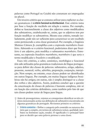 85
palavras como Portugal ou Cuiabá não costumam ser empregadas
no plural.
Um terceiro critério que se costuma utilizar para explicitar as clas-
ses gramaticais é o critério funcional ou distribucional. Este critério toma
por base a função do vocábulo em relação a outros. Por exemplo,
define-se funcionalmente a classe dos adjetivos como modificadora
dos substantivos, estabelecendo-se, assim, que os adjetivos tem por
função modificar os substantivos. Mesmo esse critério, tomado iso-
ladamente, pode não ser suficiente para caracterizar-se um vocábulo
como pertencendo a uma classe gramatical. Por exemplo, o lingüista
Mattoso Câmara Jr. exemplifica com a expressão marinheiro brasi-
leiro. Adotando-se o critério funcional, poderíamos dizer que brasi-
leiro é um adjetivo, pois modifica o substantivo marinheiro. Entre-
tanto, na expressão brasileiro marinheiro, marinheiro é que seria o
termo modificador e brasileiro o modificado.
Esses três critérios, a saber, semântico, morfológico e funcional
têm sido utilizados pelas gramáticas tradicionais da língua portugue-
sa para definir dez classes de palavras: substantivo, artigo, adjetivo,
pronome, numeral, verbo, advérbio, preposição, conjunção, interjei-
ção. Nem sempre, no entanto, essas classes podem ser identificadas
em outras línguas. Por exemplo, em muitas línguas indígenas brasi-
leiras não há artigos; em outras, não é simples distinguir-se a classe
dos verbos e dos adjetivos. Assim, podemos concluir que a questão
da conceituação de classes de palavras é bastante complexa, não só
em função dos critérios definidores, como também pelo fato de que
tais classes podem variar de língua para língua.
Antes de prosseguirmos, vejamos se conseguimos identificar os três cri-
térios mencionados acima nas definições de substantivo encontradas em
algumas gramáticas do português. Revisemos primeiro os critérios:
1	 Critério semântico – Define a categoria pelo conteúdo ou natureza dos
itens que a compõe, em termos de substância (coisa), qualidade (atri-
buto) ou fenômeno (ação, estado). O significado é o principal fator
para se decidir que uma palavra pertence a uma classe.
 