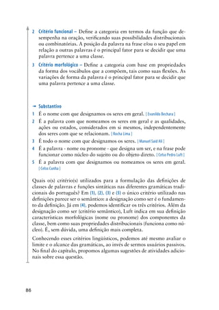 86
2	 Critério funcional – Define a categoria em termos da função que de-
sempenha na oração, verificando suas possibilidades distribucionais
ou combinatórias. A posição da palavra na frase e/ou o seu papel em
relação a outras palavras é o principal fator para se decidir que uma
palavra pertence a uma classe.
3	 Critério morfológico – Define a categoria com base em propriedades
da forma dos vocábulos que a compõem, tais como suas flexões. As
variações de forma da palavra é o principal fator para se decidir que
uma palavra pertence a uma classe.
’	Substantivo
1	 É o nome com que designamos os seres em geral. [ Evanildo Bechara ]
2	 É a palavra com que nomeamos os seres em geral e as qualidades,
ações ou estados, considerados em si mesmos, independentemente
dos seres com que se relacionam. [ Rocha Lima ]
3	 É todo o nome com que designamos os seres. [ Manuel Said Ali ]
4	 É a palavra - nome ou pronome - que designa um ser, e na frase pode
funcionar como núcleo do sujeito ou do objeto direto. [ Celso Pedro Luft ]
5	 É a palavra com que designamos ou nomeamos os seres em geral.
[ Celso Cunha ]
Quais o(s) critério(s) utilizados para a formulação das definições de
classes de palavras e funções sintáticas nas diferentes gramáticas tradi-
cionais do português? Em (1), (2), (3) e (5) o único critério utilizado nas
definições parece ser o semântico: a designação como ser é o fundamen-
to da definição. Já em (4), podemos identificar os três critérios. Além da
designação como ser (critério semântico), Luft indica em sua definição
características morfológicas (nome ou pronome) dos componentes da
classe, bem como suas propriedades distribucionais (funciona como nú-
cleo). É, sem dúvida, uma definição mais completa.
Conhecendo esses critérios lingüísticos, podemos até mesmo avaliar o
limite e o alcance das gramáticas, ao invés de sermos usuários passivos.
No final do capítulo, propomos algumas sugestões de atividades adicio-
nais sobre essa questão.
 