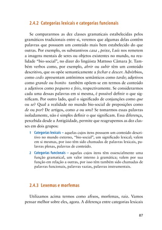 87
2.4.2	 Categorias lexicais e categorias funcionais
Se compararmos as dez classes gramaticais estabelecidas pelos
gramáticos tradicionais entre si, veremos que algumas delas contêm
palavras que possuem um conteúdo mais bem estabelecido do que
outras. Por exemplo, os substantivos casa , peixe, Luís nos remetem
a imagens mentais de seres ou objetos existentes no mundo, na rea-
lidade “bio-social”, no dizer do lingüista Mattoso Câmara Jr. Tam-
bém verbos como, por exemplo, abrir ou subir têm um conteúdo
descritivo, que os opõe semanticamente a fechar e descer. Advérbios,
como cedo apresentam antônimos semânticos como tarde; adjetivos
como grande ou bonito também opõem-se em termos de conteúdo
a adjetivos como pequeno e feio, respectivamente. Se considerarmos
cada uma dessas palavras em si mesma, é possível definir o que sig-
nificam. Por outro lado, qual o significado de conjunções como que
ou se? Qual a realidade no mundo bio-social de preposições como
de ou por? De artigos, como a ou uns? Se tomarmos essas palavras
isoladamente, não é simples definir o que significam. Essa diferença,
percebida desde a Antigüidade, permite que reagrupemos as dez clas-
ses em dois grupos:
1	 Categorias lexicais – aquelas cujos itens possuem um conteúdo descri-
tivo no mundo externo, “bio-social”, um significado lexical; valem
em si mesmas, por isso têm sido chamadas de palavras lexicais, pa-
lavras plenas, palavras de conteúdo.
2	 Categorias funcionais – aquelas cujos itens têm essencialmente uma
função gramatical, um valor interno à gramática; valem por sua
função em relação a outras, por isso têm também sido chamadas de
palavras funcionais, palavras vazias, palavras instrumentais.
2.4.3	 Lexemas e morfemas
Utilizamos acima termos como afixos, morfemas, raiz. Vamos
pensar melhor sobre eles, agora. A diferença entre categorias lexicais
 