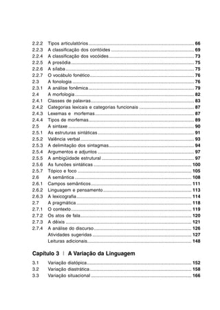 2.2.2	 Tipos articulatórios................................................................................ 66
2.2.3	 A classificação dos contóides............................................................... 69
2.2.4	 A classificação dos vocóides................................................................. 73
2.2.5	 A prosódia............................................................................................. 75
2.2.6	 A sílaba................................................................................................. 75
2.2.7	 O vocábulo fonético............................................................................... 76
2.3	 A fonologia............................................................................................ 76
2.3.1	 A análise fonêmica................................................................................ 79
2.4	 A morfologia.......................................................................................... 82
2.4.1	 Classes de palavras.............................................................................. 83
2.4.2	 Categorias lexicais e categorias funcionais.......................................... 87
2.4.3	 Lexemas e morfemas........................................................................... 87
2.4.4	 Tipos de morfemas................................................................................ 89
2.5	 A sintaxe............................................................................................... 90
2.5.1	 As estruturas sintáticas......................................................................... 91
2.5.2	 Valência verbal...................................................................................... 93
2.5.3	 A delimitação dos sintagmas................................................................. 94
2.5.4	 Argumentos e adjuntos......................................................................... 97
2.5.5	 A ambigüidade estrutural...................................................................... 97
2.5.6	 As funcões sintáticas.......................................................................... 100
2.5.7	 Tópico e foco...................................................................................... 105
2.6	 A semântica........................................................................................ 108
2.6.1	 Campos semânticos............................................................................ 111
2.6.2	 Linguagem e pensamento................................................................... 113
2.6.3	 A lexicografia....................................................................................... 114
2.7	 A pragmática....................................................................................... 118
2.7.1	 O contexto........................................................................................... 119
2.7.2	 Os atos de fala.................................................................................... 120
2.7.3	 A dêixis............................................................................................... 121
2.7.4	 A análise do discurso.......................................................................... 126
	 Atividades sugeridas........................................................................... 127
	 Leituras adicionais.............................................................................. 148
Capítulo 3 I A Variação da Linguagem
3.1	 Variação diatópica............................................................................... 152
3.2	 Variação diastrática............................................................................. 158
3.3	 Variação situacional............................................................................ 166
 