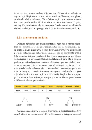 91
terior, ou seja, nomes, verbos, adjetivos, etc. Pela sua importância na
organização lingüística, o componente sintático é bastante complexo,
admitindo vários enfoques. Na próxima seção, procuraremos moti-
var o estudo da análise sintática do ponto de vista estrutural para,
em seguida, avaliarmos alguns conceitos fundamentais da chamada
sintaxe tradicional. A tipologia sintática será tratada no capítulo 4.
2.5.1	 As estruturas sintáticas
Quando pensamos em análise sintática, vem-nos à mente encon-
trar os componentes, os constituintes das frases. Assim, uma fra-
se como Aquele aluno deu o livro para seu professor é constituída
por oito palavras. As palavras, no entanto, são os constituintes últimos
(não os constituintes imediatos) das frases. Agrupam-se em blocos
ou sintagmas, que são os constituintes imediatos das frases. Os sintagmas
podem ser definidos como estruturas formadas por um núcleo isola-
damente ou com outros elementos dependentes que funcionam como
uma unidade. As palavras são concatenadas binariamente para for-
mar os sintagmas, isto é, juntam-se duas palavras de cada vez, pois
a junção binária é a operação sintática mais simples. Por exemplo,
para formar a frase acima, temos que juntar vocábulos pertencentes
a diferentes classes gramaticais:
Pronome Nome Verbo Artigo Nome Preposição Pronome Nome
Aquele aluno deu o livro para seu professor
	 SN	 SN	 SN
Aquele	 aluno	 o	 livro	 seu	 professor
Ao juntarmos Aquele + aluno, formamos o sintagma nominal (SN)
aquele aluno; ao juntarmos o + livro, formamos o sintagma nominal
 