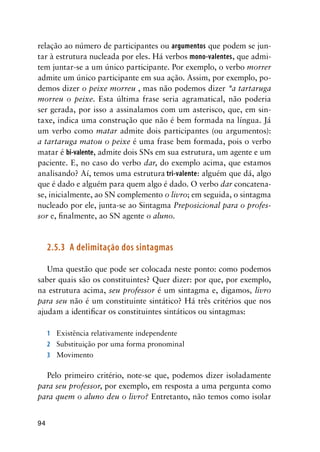 94
relação ao número de participantes ou argumentos que podem se jun-
tar à estrutura nucleada por eles. Há verbos mono-valentes, que admi-
tem juntar-se a um único participante. Por exemplo, o verbo morrer
admite um único participante em sua ação. Assim, por exemplo, po-
demos dizer o peixe morreu , mas não podemos dizer *a tartaruga
morreu o peixe. Esta última frase seria agramatical, não poderia
ser gerada, por isso a assinalamos com um asterisco, que, em sin-
taxe, indica uma construção que não é bem formada na língua. Já
um verbo como matar admite dois participantes (ou argumentos):
a tartaruga matou o peixe é uma frase bem formada, pois o verbo
matar é bi-valente, admite dois SNs em sua estrutura, um agente e um
paciente. E, no caso do verbo dar, do exemplo acima, que estamos
analisando? Aí, temos uma estrutura tri-valente: alguém que dá, algo
que é dado e alguém para quem algo é dado. O verbo dar concatena-
se, inicialmente, ao SN complemento o livro; em seguida, o sintagma
nucleado por ele, junta-se ao Sintagma Preposicional para o profes-
sor e, finalmente, ao SN agente o aluno.
2.5.3	 A delimitação dos sintagmas
Uma questão que pode ser colocada neste ponto: como podemos
saber quais são os constituintes? Quer dizer: por que, por exemplo,
na estrutura acima, seu professor é um sintagma e, digamos, livro
para seu não é um constituinte sintático? Há três critérios que nos
ajudam a identificar os constituintes sintáticos ou sintagmas:
1	 Existência relativamente independente
2	 Substituição por uma forma pronominal
3	 Movimento
Pelo primeiro critério, note-se que, podemos dizer isoladamente
para seu professor, por exemplo, em resposta a uma pergunta como
para quem o aluno deu o livro? Entretanto, não temos como isolar
 