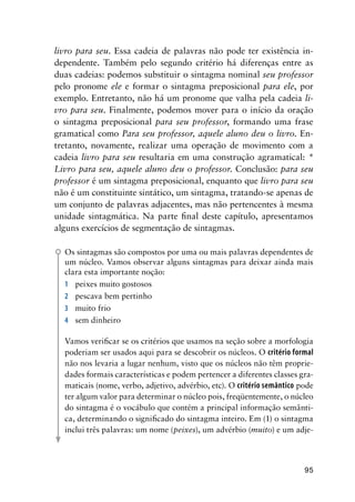 95
livro para seu. Essa cadeia de palavras não pode ter existência in-
dependente. Também pelo segundo critério há diferenças entre as
duas cadeias: podemos substituir o sintagma nominal seu professor
pelo pronome ele e formar o sintagma preposicional para ele, por
exemplo. Entretanto, não há um pronome que valha pela cadeia li-
vro para seu. Finalmente, podemos mover para o início da oração
o sintagma preposicional para seu professor, formando uma frase
gramatical como Para seu professor, aquele aluno deu o livro. En-
tretanto, novamente, realizar uma operação de movimento com a
cadeia livro para seu resultaria em uma construção agramatical: *
Livro para seu, aquele aluno deu o professor. Conclusão: para seu
professor é um sintagma preposicional, enquanto que livro para seu
não é um constituinte sintático, um sintagma, tratando-se apenas de
um conjunto de palavras adjacentes, mas não pertencentes à mesma
unidade sintagmática. Na parte final deste capítulo, apresentamos
alguns exercícios de segmentação de sintagmas.
Os sintagmas são compostos por uma ou mais palavras dependentes de
um núcleo. Vamos observar alguns sintagmas para deixar ainda mais
clara esta importante noção:
1	 peixes muito gostosos
2	 pescava bem pertinho
3	 muito frio
4	 sem dinheiro
Vamos verificar se os critérios que usamos na seção sobre a morfologia
poderiam ser usados aqui para se descobrir os núcleos. O critério formal
não nos levaria a lugar nenhum, visto que os núcleos não têm proprie-
dades formais características e podem pertencer a diferentes classes gra-
maticais (nome, verbo, adjetivo, advérbio, etc). O critério semântico pode
ter algum valor para determinar o núcleo pois, freqüentemente, o núcleo
do sintagma é o vocábulo que contém a principal informação semânti-
ca, determinando o significado do sintagma inteiro. Em (1) o sintagma
inclui três palavras: um nome (peixes), um advérbio (muito) e um adje-
 