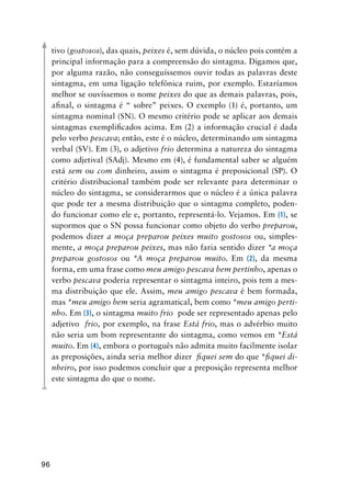 96
tivo (gostosos), das quais, peixes é, sem dúvida, o núcleo pois contém a
principal informação para a compreensão do sintagma. Digamos que,
por alguma razão, não conseguíssemos ouvir todas as palavras deste
sintagma, em uma ligação telefônica ruim, por exemplo. Estaríamos
melhor se ouvíssemos o nome peixes do que as demais palavras, pois,
afinal, o sintagma é “ sobre” peixes. O exemplo (1) é, portanto, um
sintagma nominal (SN). O mesmo critério pode se aplicar aos demais
sintagmas exemplificados acima. Em (2) a informação crucial é dada
pelo verbo pescava; então, este é o núcleo, determinando um sintagma
verbal (SV). Em (3), o adjetivo frio determina a natureza do sintagma
como adjetival (SAdj). Mesmo em (4), é fundamental saber se alguém
está sem ou com dinheiro, assim o sintagma é preposicional (SP). O
critério distribucional também pode ser relevante para determinar o
núcleo do sintagma, se considerarmos que o núcleo é a única palavra
que pode ter a mesma distribuição que o sintagma completo, poden-
do funcionar como ele e, portanto, representá-lo. Vejamos. Em (1), se
supormos que o SN possa funcionar como objeto do verbo preparou,
podemos dizer a moça preparou peixes muito gostosos ou, simples-
mente, a moça preparou peixes, mas não faria sentido dizer *a moça
preparou gostosos ou *A moça preparou muito. Em (2), da mesma
forma, em uma frase como meu amigo pescava bem pertinho, apenas o
verbo pescava poderia representar o sintagma inteiro, pois tem a mes-
ma distribuição que ele. Assim, meu amigo pescava é bem formada,
mas *meu amigo bem seria agramatical, bem como *meu amigo perti-
nho. Em (3), o sintagma muito frio pode ser representado apenas pelo
adjetivo frio, por exemplo, na frase Está frio, mas o advérbio muito
não seria um bom representante do sintagma, como vemos em *Está
muito. Em (4), embora o português não admita muito facilmente isolar
as preposições, ainda seria melhor dizer fiquei sem do que *fiquei di-
nheiro, por isso podemos concluir que a preposição representa melhor
este sintagma do que o nome.
 