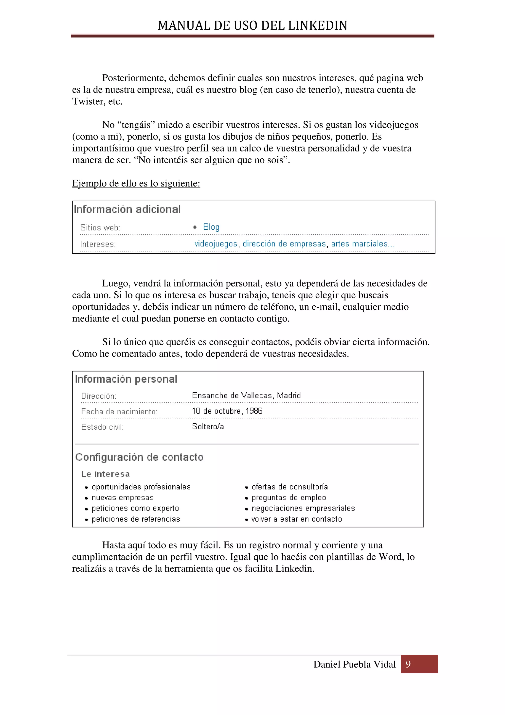 MANUAL DE USO DEL LINKEDIN


        Posteriormente, debemos definir cuales son nuestros intereses, qué pagina web
es la de nuestra empresa, cuál es nuestro blog (en caso de tenerlo), nuestra cuenta de
Twister, etc.

       No “tengáis” miedo a escribir vuestros intereses. Si os gustan los videojuegos
(como a mi), ponerlo, si os gusta los dibujos de niños pequeños, ponerlo. Es
importantísimo que vuestro perfil sea un calco de vuestra personalidad y de vuestra
manera de ser. “No intentéis ser alguien que no sois”.

Ejemplo de ello es lo siguiente:




       Luego, vendrá la información personal, esto ya dependerá de las necesidades de
cada uno. Si lo que os interesa es buscar trabajo, teneis que elegir que buscais
oportunidades y, debéis indicar un número de teléfono, un e-mail, cualquier medio
mediante el cual puedan ponerse en contacto contigo.

     Si lo único que queréis es conseguir contactos, podéis obviar cierta información.
Como he comentado antes, todo dependerá de vuestras necesidades.




        Hasta aquí todo es muy fácil. Es un registro normal y corriente y una
cumplimentación de un perfil vuestro. Igual que lo hacéis con plantillas de Word, lo
realizáis a través de la herramienta que os facilita Linkedin.




                                                           Daniel Puebla Vidal 9
 