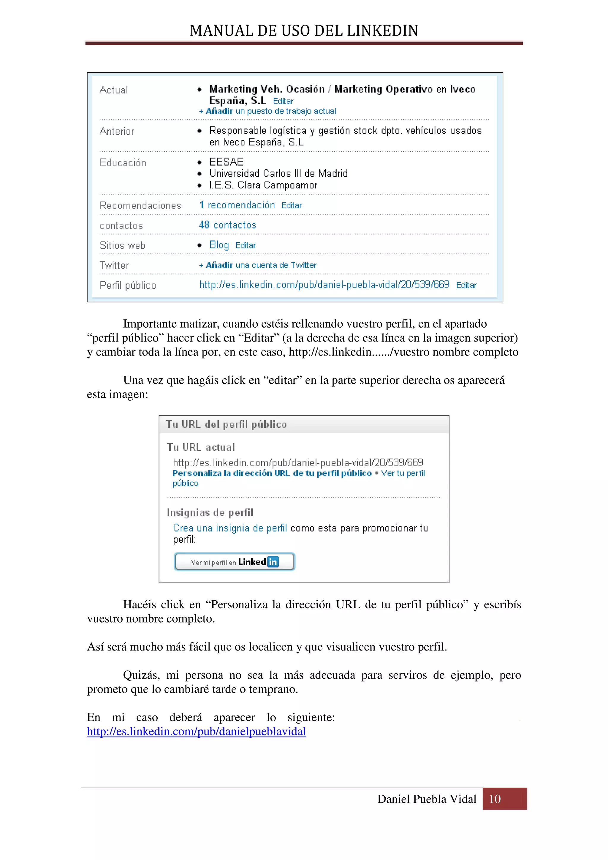 MANUAL DE USO DEL LINKEDIN




        Importante matizar, cuando estéis rellenando vuestro perfil, en el apartado
“perfil público” hacer click en “Editar” (a la derecha de esa línea en la imagen superior)
y cambiar toda la línea por, en este caso, http://es.linkedin....../vuestro nombre completo

       Una vez que hagáis click en “editar” en la parte superior derecha os aparecerá
esta imagen:




       Hacéis click en “Personaliza la dirección URL de tu perfil público” y escribís
vuestro nombre completo.

Así será mucho más fácil que os localicen y que visualicen vuestro perfil.

      Quizás, mi persona no sea la más adecuada para serviros de ejemplo, pero
prometo que lo cambiaré tarde o temprano.

En mi caso deberá aparecer lo siguiente:                                                  .
http://es.linkedin.com/pub/danielpueblavidal




                                                             Daniel Puebla Vidal 10
 