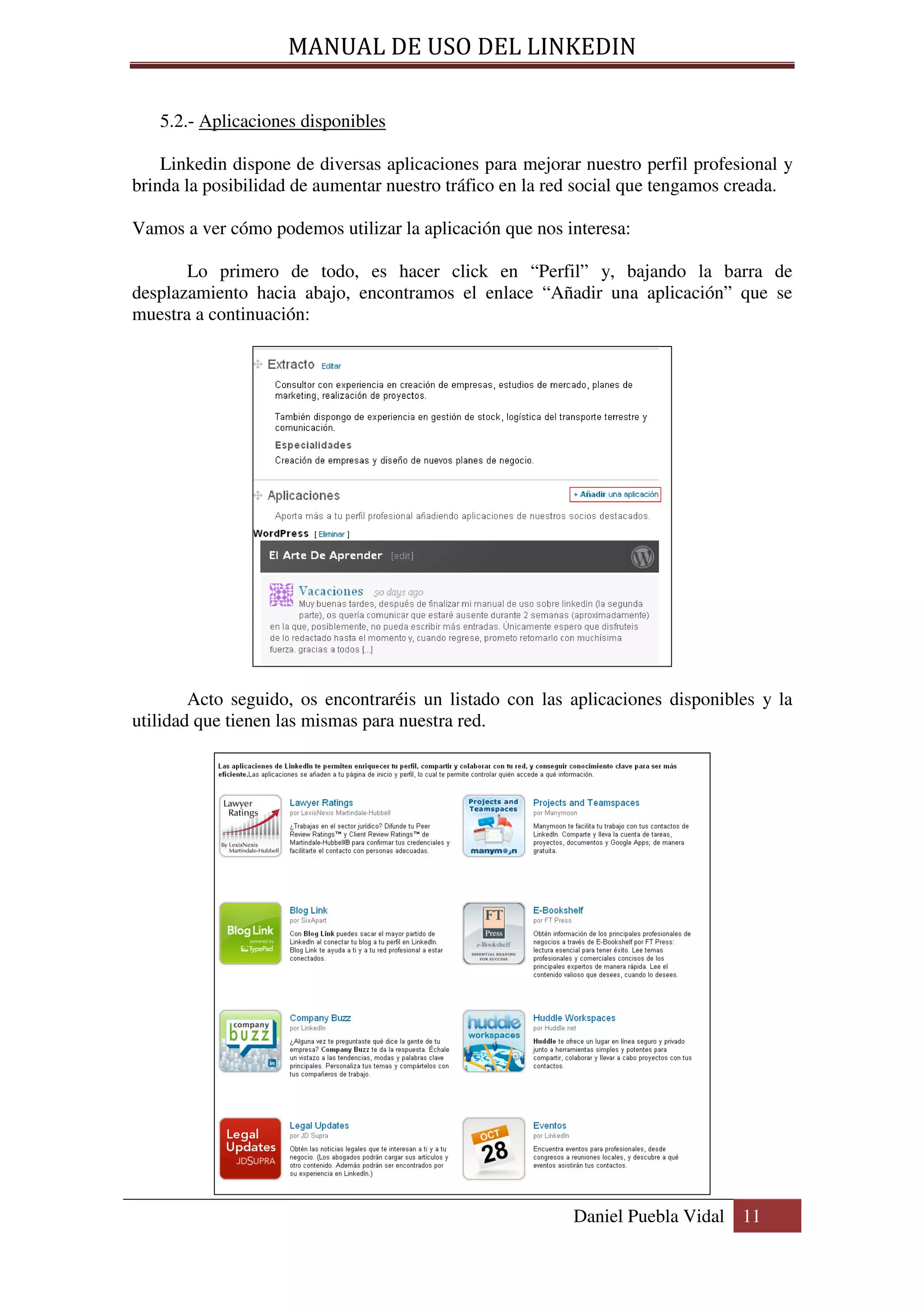 MANUAL DE USO DEL LINKEDIN

   5.2.- Aplicaciones disponibles

    Linkedin dispone de diversas aplicaciones para mejorar nuestro perfil profesional y
brinda la posibilidad de aumentar nuestro tráfico en la red social que tengamos creada.

Vamos a ver cómo podemos utilizar la aplicación que nos interesa:

       Lo primero de todo, es hacer click en “Perfil” y, bajando la barra de
desplazamiento hacia abajo, encontramos el enlace “Añadir una aplicación” que se
muestra a continuación:




        Acto seguido, os encontraréis un listado con las aplicaciones disponibles y la
utilidad que tienen las mismas para nuestra red.




                                                          Daniel Puebla Vidal 11
 