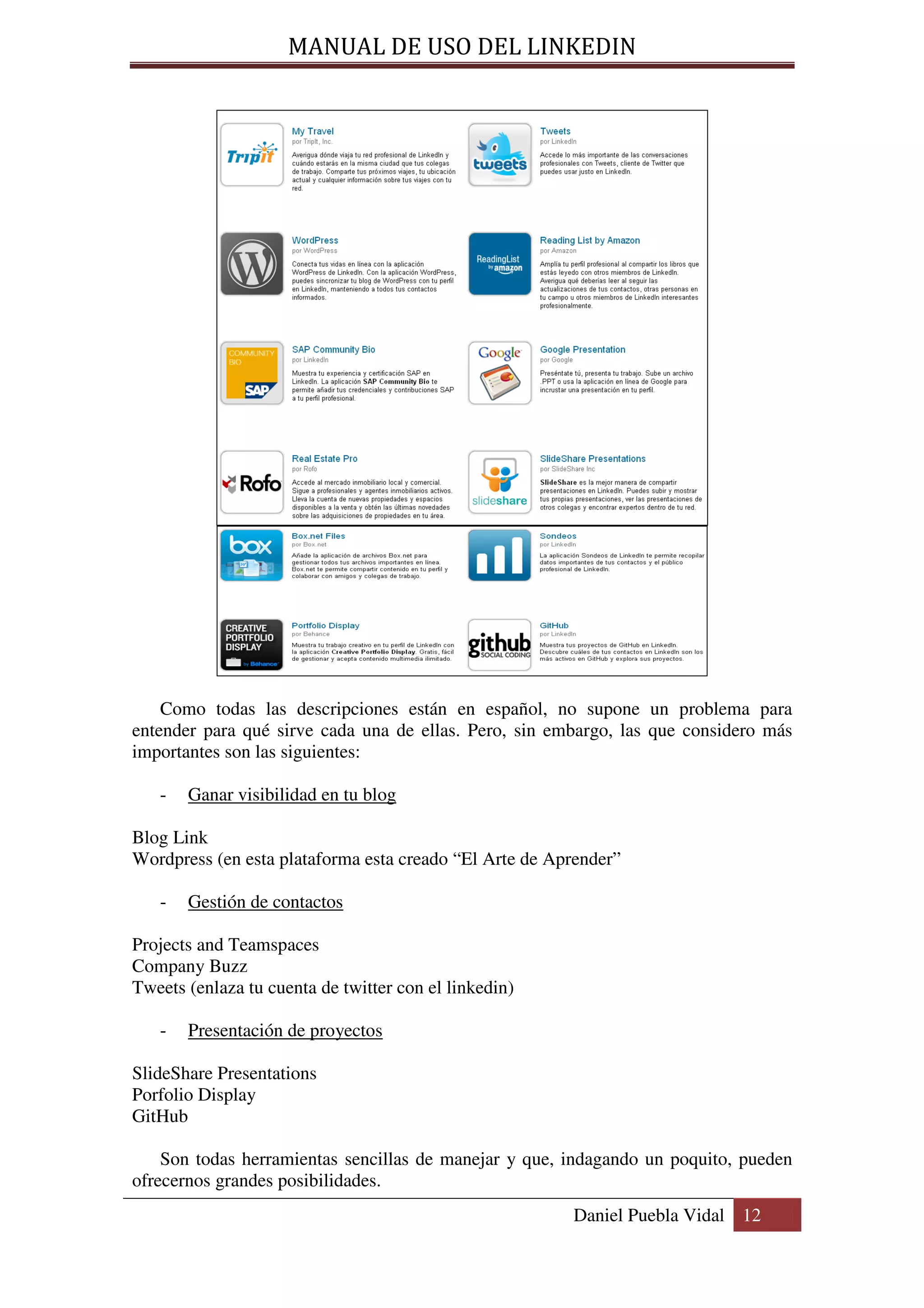 MANUAL DE USO DEL LINKEDIN




    Como todas las descripciones están en español, no supone un problema para
entender para qué sirve cada una de ellas. Pero, sin embargo, las que considero más
importantes son las siguientes:

   -   Ganar visibilidad en tu blog

Blog Link
Wordpress (en esta plataforma esta creado “El Arte de Aprender”

   -   Gestión de contactos

Projects and Teamspaces
Company Buzz
Tweets (enlaza tu cuenta de twitter con el linkedin)

   -   Presentación de proyectos

SlideShare Presentations
Porfolio Display
GitHub

    Son todas herramientas sencillas de manejar y que, indagando un poquito, pueden
ofrecernos grandes posibilidades.
                                                        Daniel Puebla Vidal 12
 