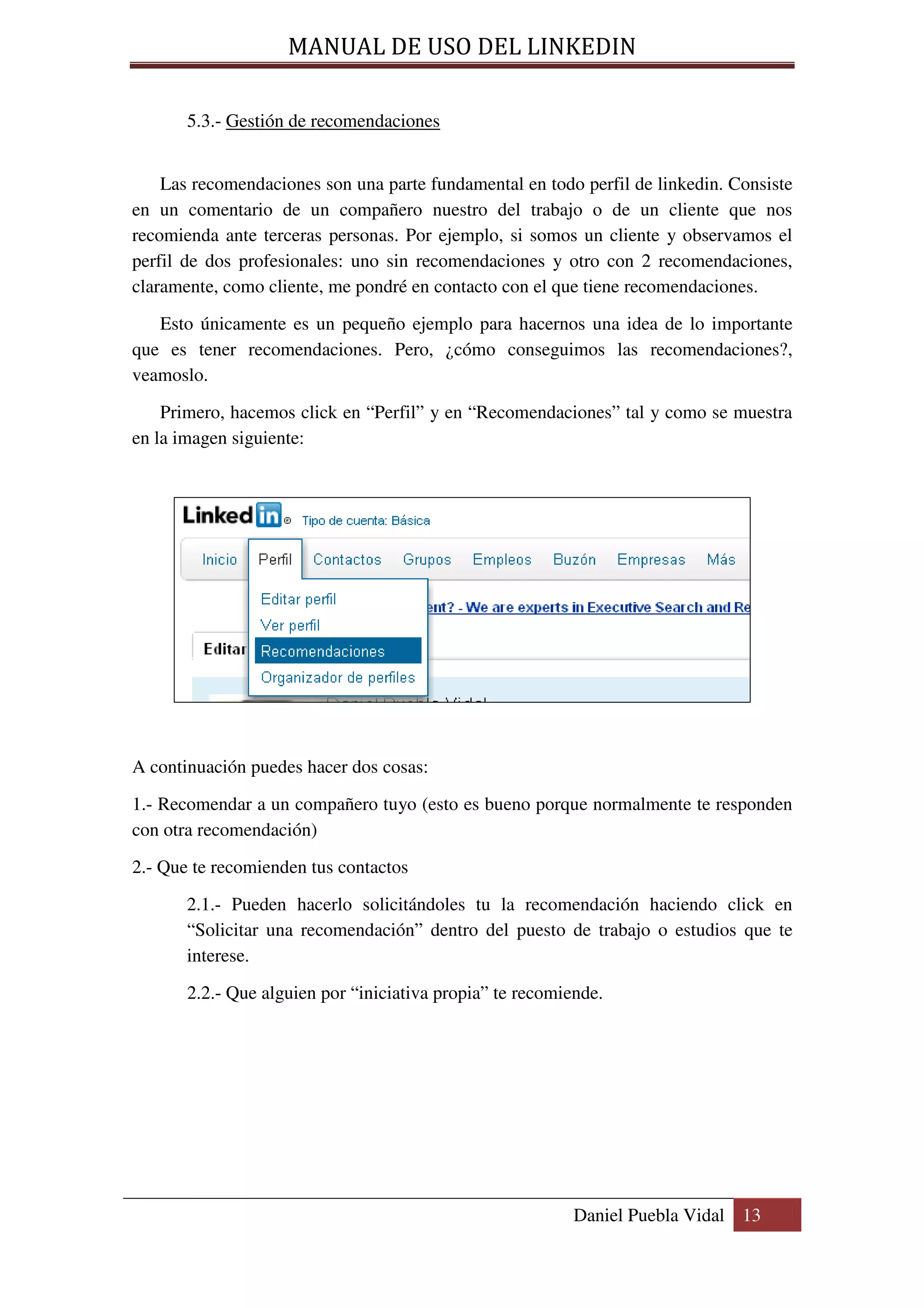 MANUAL DE USO DEL LINKEDIN

       5.3.- Gestión de recomendaciones


    Las recomendaciones son una parte fundamental en todo perfil de linkedin. Consiste
en un comentario de un compañero nuestro del trabajo o de un cliente que nos
recomienda ante terceras personas. Por ejemplo, si somos un cliente y observamos el
perfil de dos profesionales: uno sin recomendaciones y otro con 2 recomendaciones,
claramente, como cliente, me pondré en contacto con el que tiene recomendaciones.

   Esto únicamente es un pequeño ejemplo para hacernos una idea de lo importante
que es tener recomendaciones. Pero, ¿cómo conseguimos las recomendaciones?,
veamoslo.
    Primero, hacemos click en “Perfil” y en “Recomendaciones” tal y como se muestra
en la imagen siguiente:




A continuación puedes hacer dos cosas:

1.- Recomendar a un compañero tuyo (esto es bueno porque normalmente te responden
con otra recomendación)

2.- Que te recomienden tus contactos

       2.1.- Pueden hacerlo solicitándoles tu la recomendación haciendo click en
       “Solicitar una recomendación” dentro del puesto de trabajo o estudios que te
       interese.

       2.2.- Que alguien por “iniciativa propia” te recomiende.




                                                           Daniel Puebla Vidal 13
 