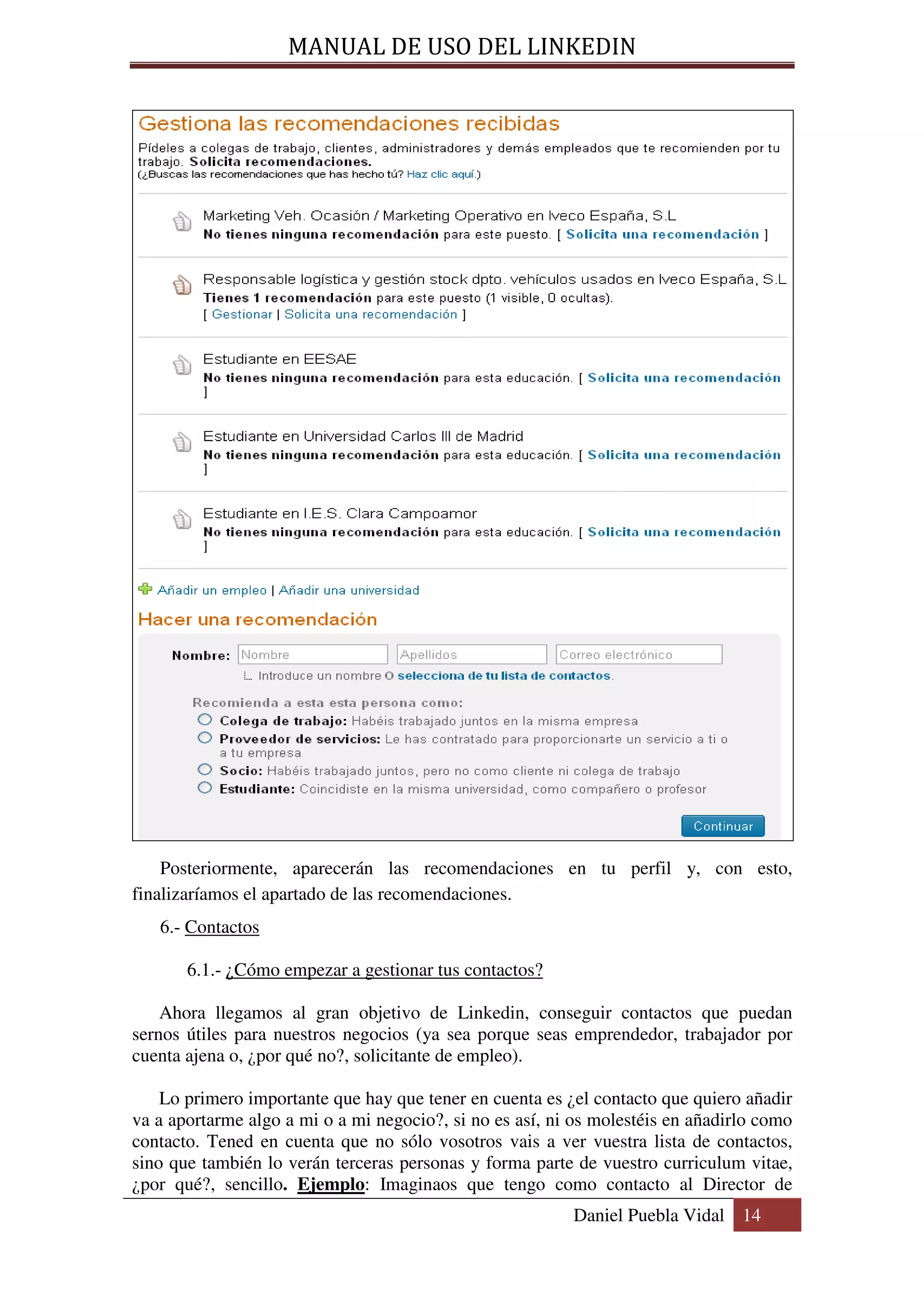 MANUAL DE USO DEL LINKEDIN




    Posteriormente, aparecerán las recomendaciones en tu perfil y, con esto,
finalizaríamos el apartado de las recomendaciones.
   6.- Contactos

       6.1.- ¿Cómo empezar a gestionar tus contactos?

    Ahora llegamos al gran objetivo de Linkedin, conseguir contactos que puedan
sernos útiles para nuestros negocios (ya sea porque seas emprendedor, trabajador por
cuenta ajena o, ¿por qué no?, solicitante de empleo).

    Lo primero importante que hay que tener en cuenta es ¿el contacto que quiero añadir
va a aportarme algo a mi o a mi negocio?, si no es así, ni os molestéis en añadirlo como
contacto. Tened en cuenta que no sólo vosotros vais a ver vuestra lista de contactos,
sino que también lo verán terceras personas y forma parte de vuestro curriculum vitae,
¿por qué?, sencillo. Ejemplo: Imaginaos que tengo como contacto al Director de
                                                          Daniel Puebla Vidal 14
 