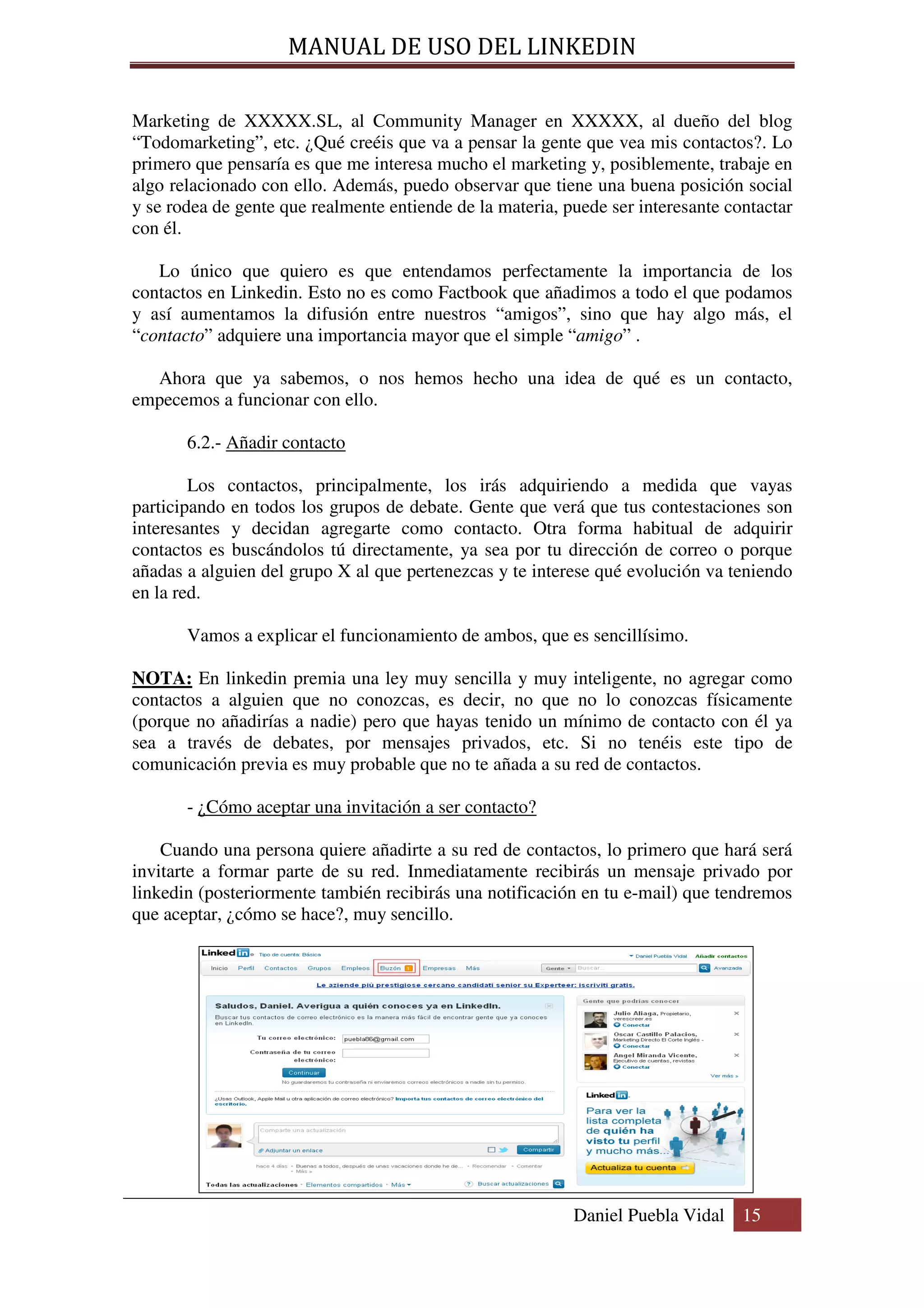 MANUAL DE USO DEL LINKEDIN

Marketing de XXXXX.SL, al Community Manager en XXXXX, al dueño del blog
“Todomarketing”, etc. ¿Qué creéis que va a pensar la gente que vea mis contactos?. Lo
primero que pensaría es que me interesa mucho el marketing y, posiblemente, trabaje en
algo relacionado con ello. Además, puedo observar que tiene una buena posición social
y se rodea de gente que realmente entiende de la materia, puede ser interesante contactar
con él.

   Lo único que quiero es que entendamos perfectamente la importancia de los
contactos en Linkedin. Esto no es como Factbook que añadimos a todo el que podamos
y así aumentamos la difusión entre nuestros “amigos”, sino que hay algo más, el
“contacto” adquiere una importancia mayor que el simple “amigo” .

  Ahora que ya sabemos, o nos hemos hecho una idea de qué es un contacto,
empecemos a funcionar con ello.

       6.2.- Añadir contacto

        Los contactos, principalmente, los irás adquiriendo a medida que vayas
participando en todos los grupos de debate. Gente que verá que tus contestaciones son
interesantes y decidan agregarte como contacto. Otra forma habitual de adquirir
contactos es buscándolos tú directamente, ya sea por tu dirección de correo o porque
añadas a alguien del grupo X al que pertenezcas y te interese qué evolución va teniendo
en la red.

       Vamos a explicar el funcionamiento de ambos, que es sencillísimo.

NOTA: En linkedin premia una ley muy sencilla y muy inteligente, no agregar como
contactos a alguien que no conozcas, es decir, no que no lo conozcas físicamente
(porque no añadirías a nadie) pero que hayas tenido un mínimo de contacto con él ya
sea a través de debates, por mensajes privados, etc. Si no tenéis este tipo de
comunicación previa es muy probable que no te añada a su red de contactos.

       - ¿Cómo aceptar una invitación a ser contacto?

    Cuando una persona quiere añadirte a su red de contactos, lo primero que hará será
invitarte a formar parte de su red. Inmediatamente recibirás un mensaje privado por
linkedin (posteriormente también recibirás una notificación en tu e-mail) que tendremos
que aceptar, ¿cómo se hace?, muy sencillo.




                                                           Daniel Puebla Vidal 15
 