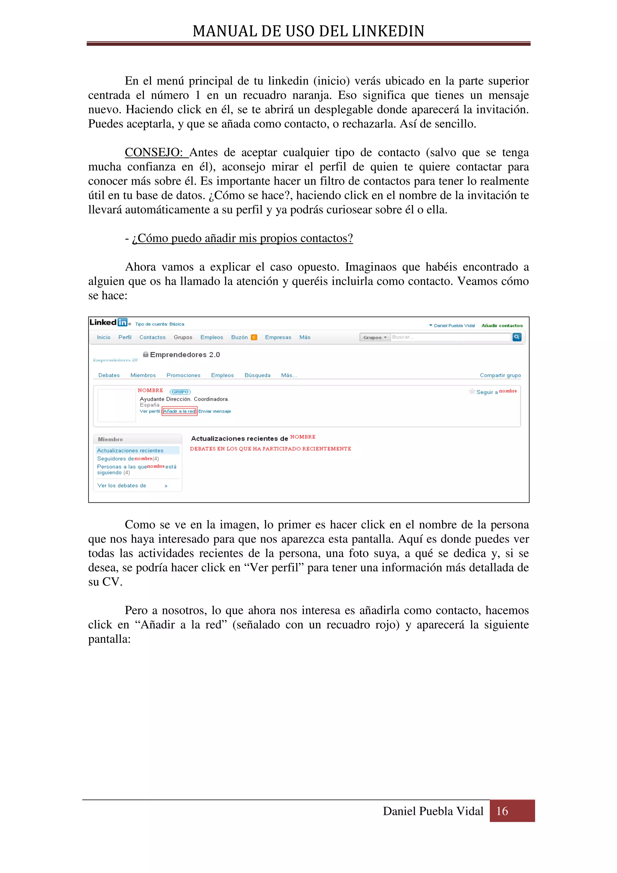 MANUAL DE USO DEL LINKEDIN

       En el menú principal de tu linkedin (inicio) verás ubicado en la parte superior
centrada el número 1 en un recuadro naranja. Eso significa que tienes un mensaje
nuevo. Haciendo click en él, se te abrirá un desplegable donde aparecerá la invitación.
Puedes aceptarla, y que se añada como contacto, o rechazarla. Así de sencillo.

         CONSEJO: Antes de aceptar cualquier tipo de contacto (salvo que se tenga
mucha confianza en él), aconsejo mirar el perfil de quien te quiere contactar para
conocer más sobre él. Es importante hacer un filtro de contactos para tener lo realmente
útil en tu base de datos. ¿Cómo se hace?, haciendo click en el nombre de la invitación te
llevará automáticamente a su perfil y ya podrás curiosear sobre él o ella.

       - ¿Cómo puedo añadir mis propios contactos?

       Ahora vamos a explicar el caso opuesto. Imaginaos que habéis encontrado a
alguien que os ha llamado la atención y queréis incluirla como contacto. Veamos cómo
se hace:




        Como se ve en la imagen, lo primer es hacer click en el nombre de la persona
que nos haya interesado para que nos aparezca esta pantalla. Aquí es donde puedes ver
todas las actividades recientes de la persona, una foto suya, a qué se dedica y, si se
desea, se podría hacer click en “Ver perfil” para tener una información más detallada de
su CV.

        Pero a nosotros, lo que ahora nos interesa es añadirla como contacto, hacemos
click en “Añadir a la red” (señalado con un recuadro rojo) y aparecerá la siguiente
pantalla:




                                                           Daniel Puebla Vidal 16
 