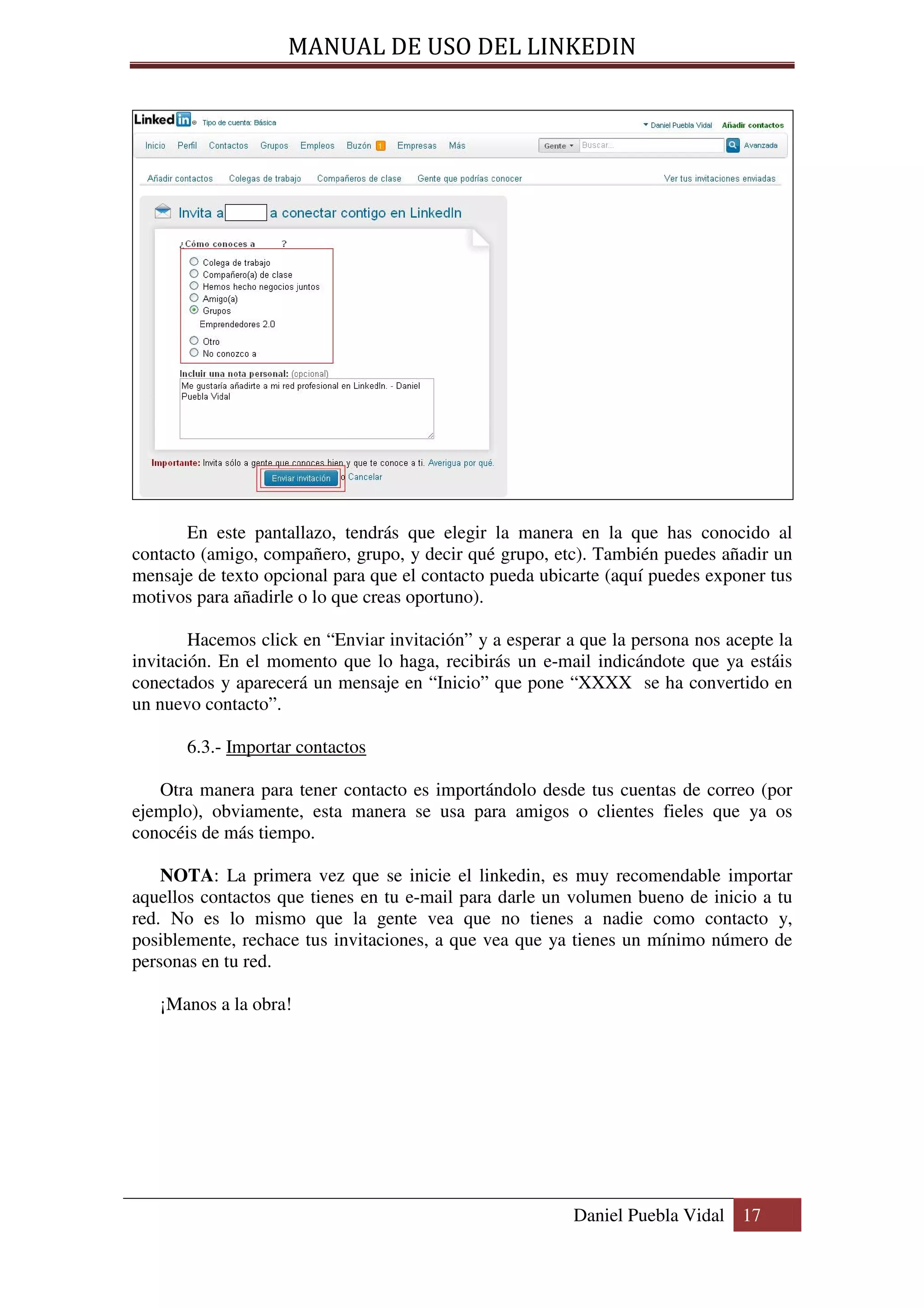MANUAL DE USO DEL LINKEDIN




       En este pantallazo, tendrás que elegir la manera en la que has conocido al
contacto (amigo, compañero, grupo, y decir qué grupo, etc). También puedes añadir un
mensaje de texto opcional para que el contacto pueda ubicarte (aquí puedes exponer tus
motivos para añadirle o lo que creas oportuno).

        Hacemos click en “Enviar invitación” y a esperar a que la persona nos acepte la
invitación. En el momento que lo haga, recibirás un e-mail indicándote que ya estáis
conectados y aparecerá un mensaje en “Inicio” que pone “XXXX se ha convertido en
un nuevo contacto”.

       6.3.- Importar contactos

   Otra manera para tener contacto es importándolo desde tus cuentas de correo (por
ejemplo), obviamente, esta manera se usa para amigos o clientes fieles que ya os
conocéis de más tiempo.

    NOTA: La primera vez que se inicie el linkedin, es muy recomendable importar
aquellos contactos que tienes en tu e-mail para darle un volumen bueno de inicio a tu
red. No es lo mismo que la gente vea que no tienes a nadie como contacto y,
posiblemente, rechace tus invitaciones, a que vea que ya tienes un mínimo número de
personas en tu red.

   ¡Manos a la obra!




                                                          Daniel Puebla Vidal 17
 