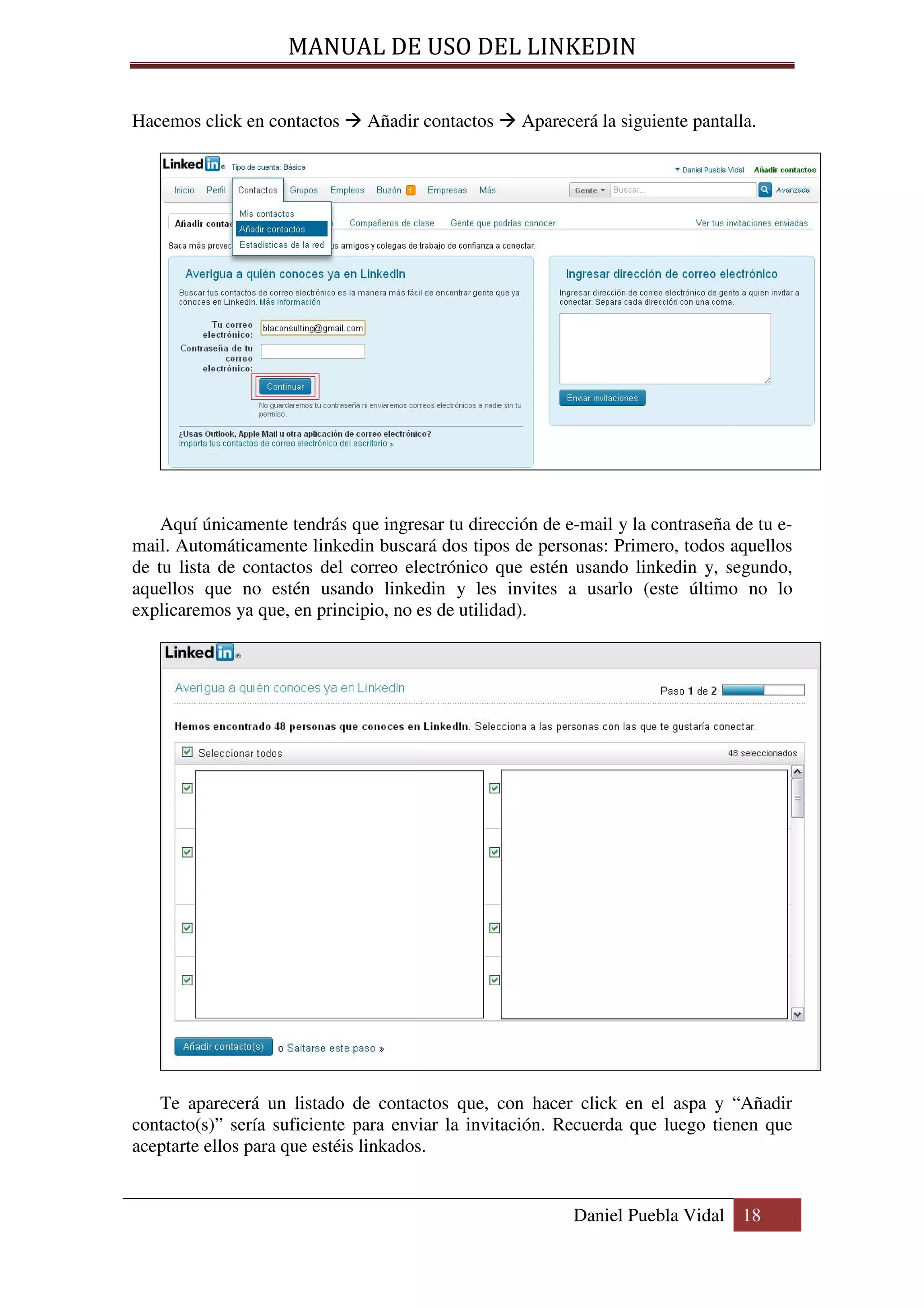 MANUAL DE USO DEL LINKEDIN

Hacemos click en contactos     Añadir contactos    Aparecerá la siguiente pantalla.




    Aquí únicamente tendrás que ingresar tu dirección de e-mail y la contraseña de tu e-
mail. Automáticamente linkedin buscará dos tipos de personas: Primero, todos aquellos
de tu lista de contactos del correo electrónico que estén usando linkedin y, segundo,
aquellos que no estén usando linkedin y les invites a usarlo (este último no lo
explicaremos ya que, en principio, no es de utilidad).




   Te aparecerá un listado de contactos que, con hacer click en el aspa y “Añadir
contacto(s)” sería suficiente para enviar la invitación. Recuerda que luego tienen que
aceptarte ellos para que estéis linkados.


                                                          Daniel Puebla Vidal 18
 