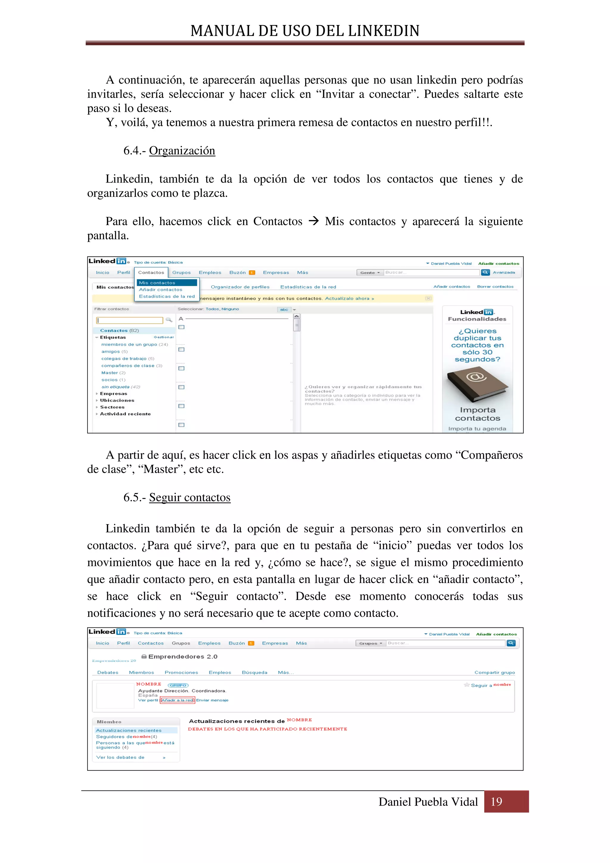 MANUAL DE USO DEL LINKEDIN

    A continuación, te aparecerán aquellas personas que no usan linkedin pero podrías
invitarles, sería seleccionar y hacer click en “Invitar a conectar”. Puedes saltarte este
paso si lo deseas.
    Y, voilá, ya tenemos a nuestra primera remesa de contactos en nuestro perfil!!.

       6.4.- Organización

   Linkedin, también te da la opción de ver todos los contactos que tienes y de
organizarlos como te plazca.

   Para ello, hacemos click en Contactos        Mis contactos y aparecerá la siguiente
pantalla.




    A partir de aquí, es hacer click en los aspas y añadirles etiquetas como “Compañeros
de clase”, “Master”, etc etc.

       6.5.- Seguir contactos

    Linkedin también te da la opción de seguir a personas pero sin convertirlos en
contactos. ¿Para qué sirve?, para que en tu pestaña de “inicio” puedas ver todos los
movimientos que hace en la red y, ¿cómo se hace?, se sigue el mismo procedimiento
que añadir contacto pero, en esta pantalla en lugar de hacer click en “añadir contacto”,
se hace click en “Seguir contacto”. Desde ese momento conocerás todas sus
notificaciones y no será necesario que te acepte como contacto.




                                                           Daniel Puebla Vidal 19
 