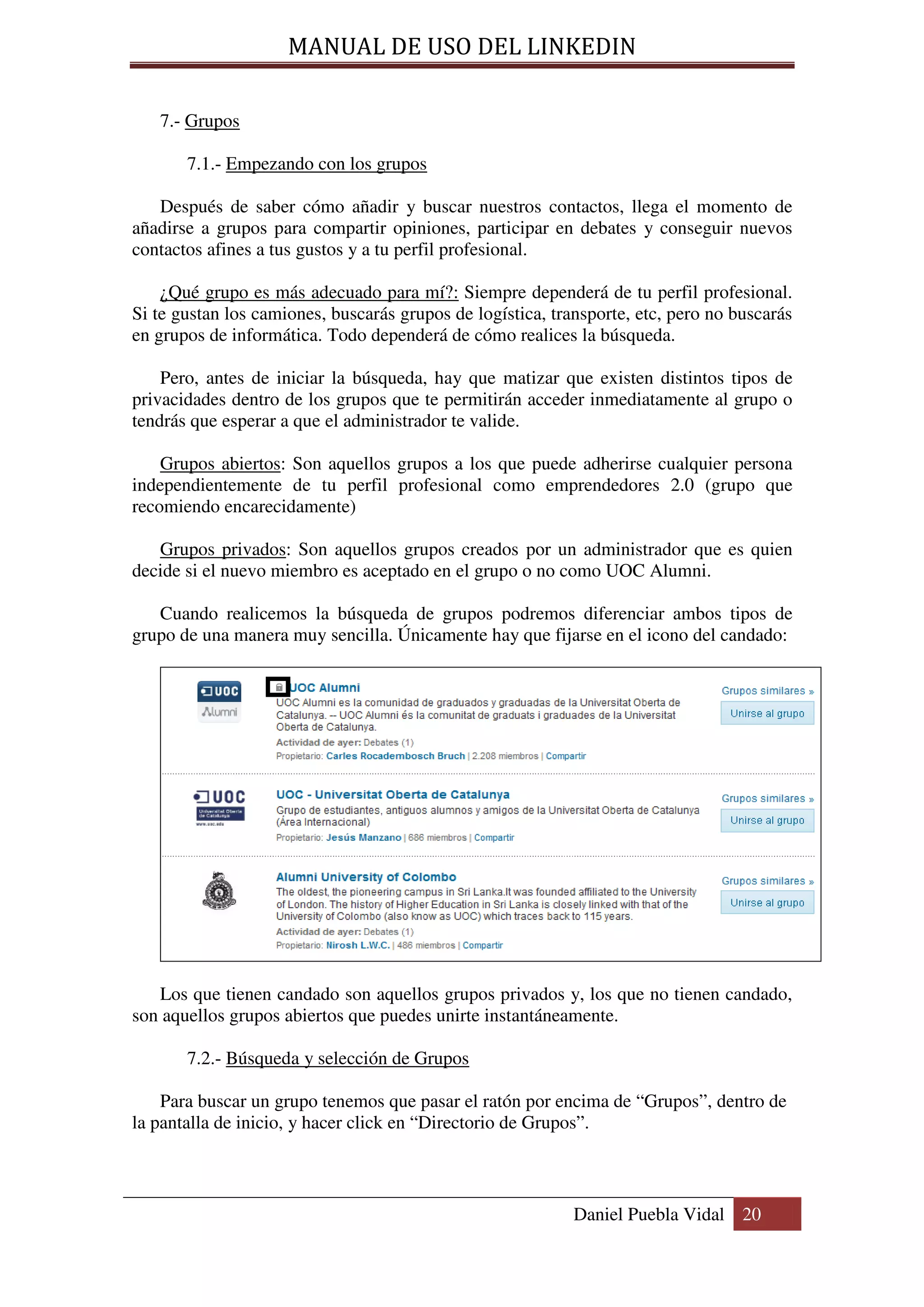 MANUAL DE USO DEL LINKEDIN

   7.- Grupos

       7.1.- Empezando con los grupos

   Después de saber cómo añadir y buscar nuestros contactos, llega el momento de
añadirse a grupos para compartir opiniones, participar en debates y conseguir nuevos
contactos afines a tus gustos y a tu perfil profesional.

    ¿Qué grupo es más adecuado para mí?: Siempre dependerá de tu perfil profesional.
Si te gustan los camiones, buscarás grupos de logística, transporte, etc, pero no buscarás
en grupos de informática. Todo dependerá de cómo realices la búsqueda.

    Pero, antes de iniciar la búsqueda, hay que matizar que existen distintos tipos de
privacidades dentro de los grupos que te permitirán acceder inmediatamente al grupo o
tendrás que esperar a que el administrador te valide.

    Grupos abiertos: Son aquellos grupos a los que puede adherirse cualquier persona
independientemente de tu perfil profesional como emprendedores 2.0 (grupo que
recomiendo encarecidamente)

   Grupos privados: Son aquellos grupos creados por un administrador que es quien
decide si el nuevo miembro es aceptado en el grupo o no como UOC Alumni.

   Cuando realicemos la búsqueda de grupos podremos diferenciar ambos tipos de
grupo de una manera muy sencilla. Únicamente hay que fijarse en el icono del candado:




   Los que tienen candado son aquellos grupos privados y, los que no tienen candado,
son aquellos grupos abiertos que puedes unirte instantáneamente.

       7.2.- Búsqueda y selección de Grupos

    Para buscar un grupo tenemos que pasar el ratón por encima de “Grupos”, dentro de
la pantalla de inicio, y hacer click en “Directorio de Grupos”.



                                                            Daniel Puebla Vidal 20
 