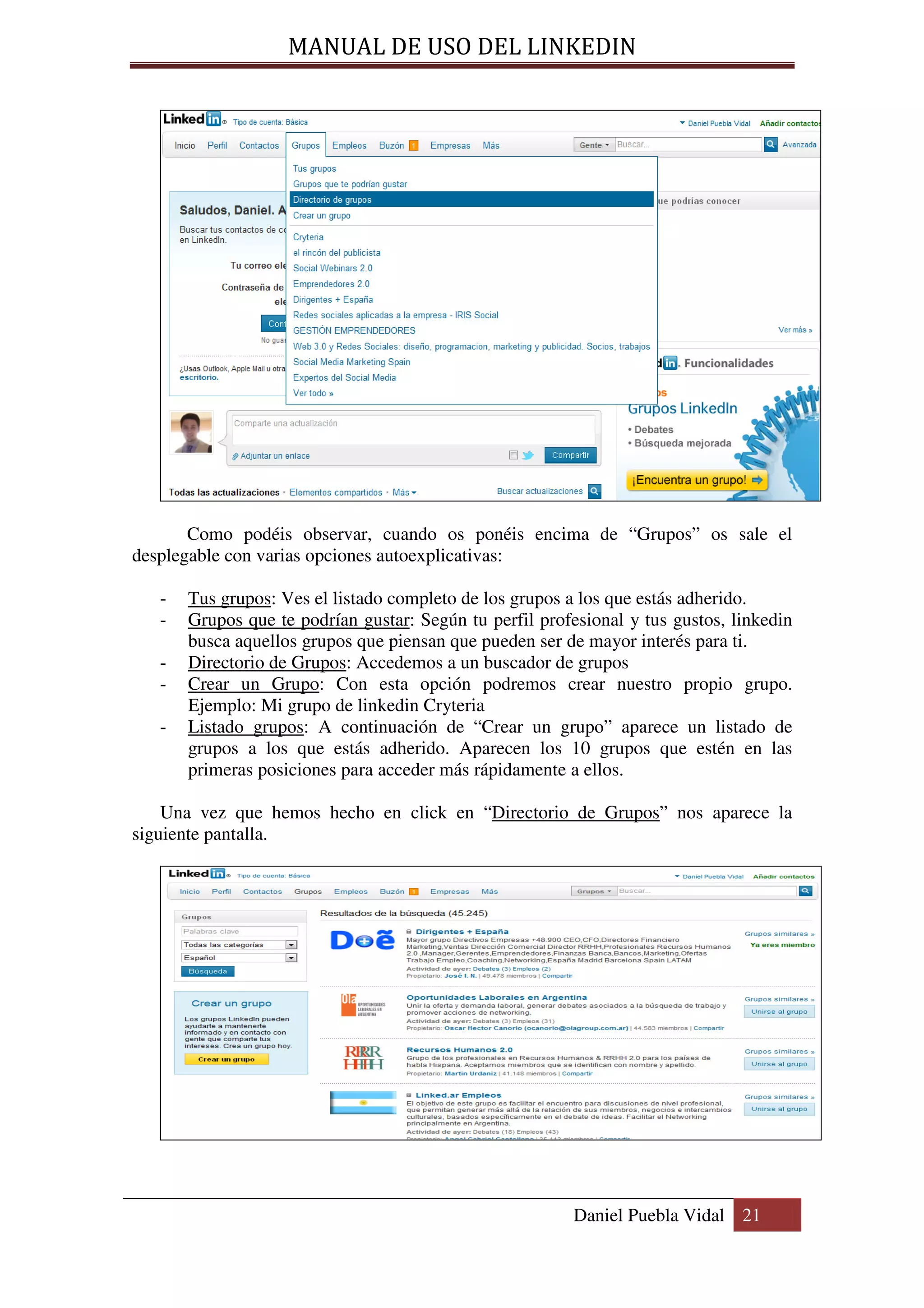 MANUAL DE USO DEL LINKEDIN




       Como podéis observar, cuando os ponéis encima de “Grupos” os sale el
desplegable con varias opciones autoexplicativas:

   -   Tus grupos: Ves el listado completo de los grupos a los que estás adherido.
   -   Grupos que te podrían gustar: Según tu perfil profesional y tus gustos, linkedin
       busca aquellos grupos que piensan que pueden ser de mayor interés para ti.
   -   Directorio de Grupos: Accedemos a un buscador de grupos
   -   Crear un Grupo: Con esta opción podremos crear nuestro propio grupo.
       Ejemplo: Mi grupo de linkedin Cryteria
   -   Listado grupos: A continuación de “Crear un grupo” aparece un listado de
       grupos a los que estás adherido. Aparecen los 10 grupos que estén en las
       primeras posiciones para acceder más rápidamente a ellos.

    Una vez que hemos hecho en click en “Directorio de Grupos” nos aparece la
siguiente pantalla.




                                                          Daniel Puebla Vidal 21
 