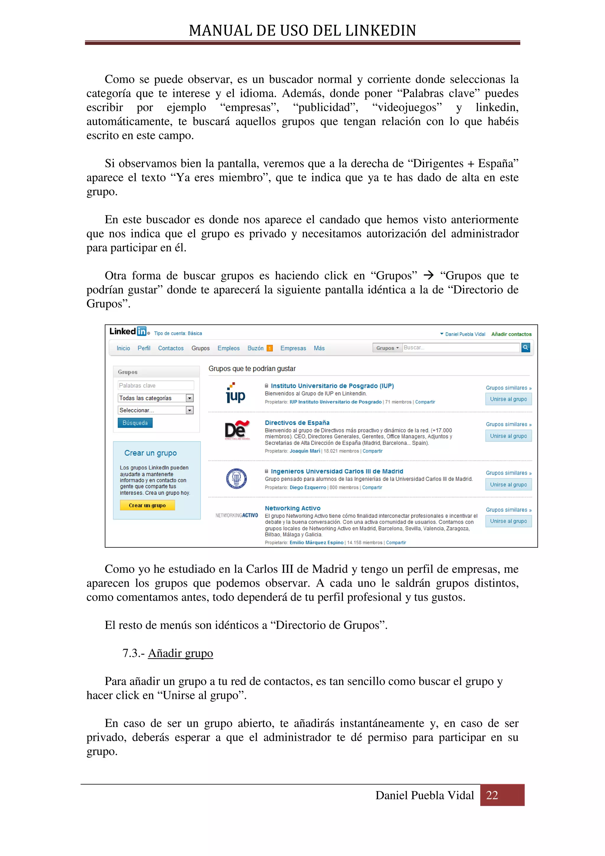 MANUAL DE USO DEL LINKEDIN

    Como se puede observar, es un buscador normal y corriente donde seleccionas la
categoría que te interese y el idioma. Además, donde poner “Palabras clave” puedes
escribir por ejemplo “empresas”, “publicidad”, “videojuegos” y linkedin,
automáticamente, te buscará aquellos grupos que tengan relación con lo que habéis
escrito en este campo.

   Si observamos bien la pantalla, veremos que a la derecha de “Dirigentes + España”
aparece el texto “Ya eres miembro”, que te indica que ya te has dado de alta en este
grupo.

    En este buscador es donde nos aparece el candado que hemos visto anteriormente
que nos indica que el grupo es privado y necesitamos autorización del administrador
para participar en él.

   Otra forma de buscar grupos es haciendo click en “Grupos”            “Grupos que te
podrían gustar” donde te aparecerá la siguiente pantalla idéntica a la de “Directorio de
Grupos”.




   Como yo he estudiado en la Carlos III de Madrid y tengo un perfil de empresas, me
aparecen los grupos que podemos observar. A cada uno le saldrán grupos distintos,
como comentamos antes, todo dependerá de tu perfil profesional y tus gustos.

   El resto de menús son idénticos a “Directorio de Grupos”.

       7.3.- Añadir grupo

   Para añadir un grupo a tu red de contactos, es tan sencillo como buscar el grupo y
hacer click en “Unirse al grupo”.

    En caso de ser un grupo abierto, te añadirás instantáneamente y, en caso de ser
privado, deberás esperar a que el administrador te dé permiso para participar en su
grupo.


                                                          Daniel Puebla Vidal 22
 