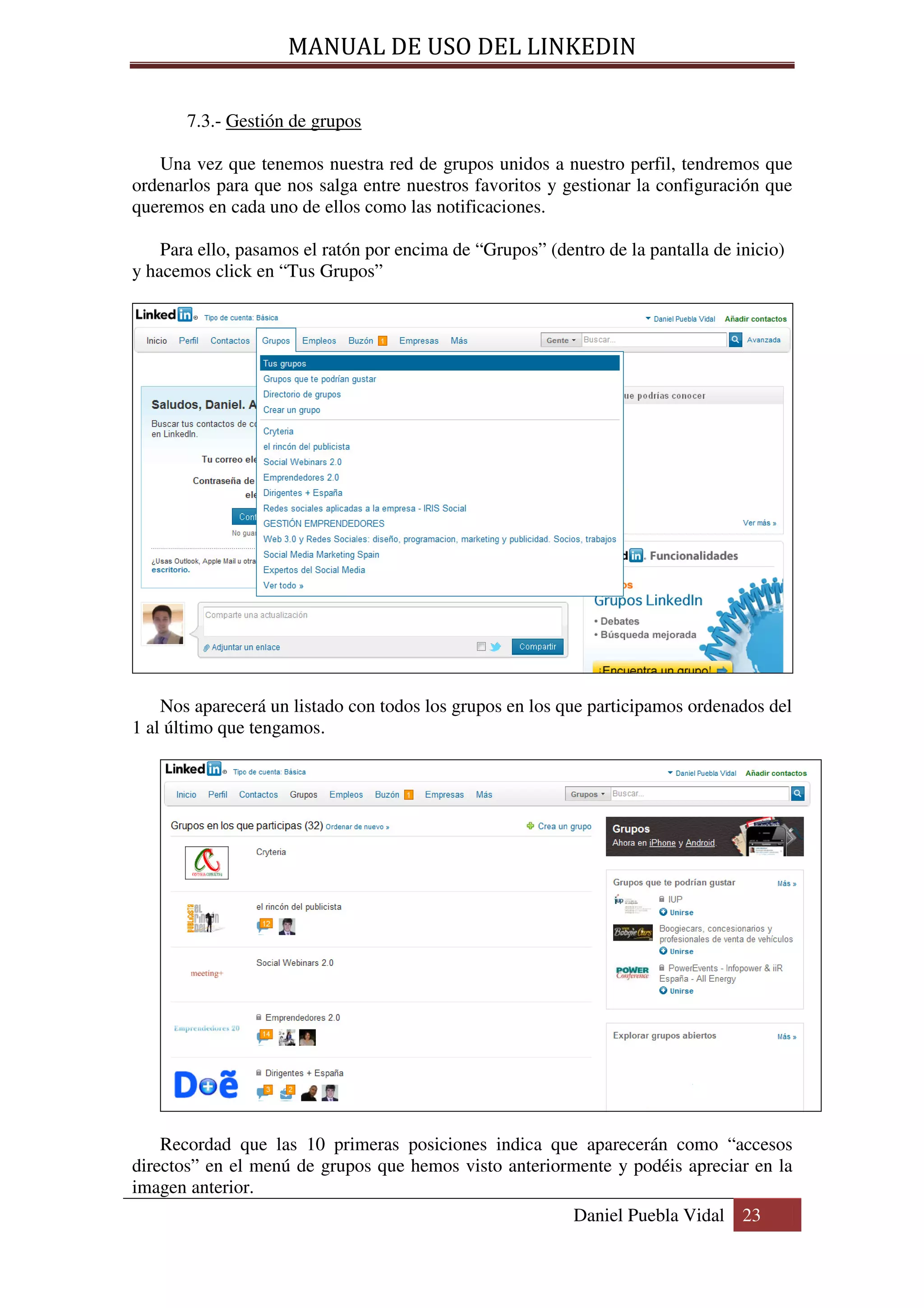 MANUAL DE USO DEL LINKEDIN

       7.3.- Gestión de grupos

   Una vez que tenemos nuestra red de grupos unidos a nuestro perfil, tendremos que
ordenarlos para que nos salga entre nuestros favoritos y gestionar la configuración que
queremos en cada uno de ellos como las notificaciones.

    Para ello, pasamos el ratón por encima de “Grupos” (dentro de la pantalla de inicio)
y hacemos click en “Tus Grupos”




    Nos aparecerá un listado con todos los grupos en los que participamos ordenados del
1 al último que tengamos.




    Recordad que las 10 primeras posiciones indica que aparecerán como “accesos
directos” en el menú de grupos que hemos visto anteriormente y podéis apreciar en la
imagen anterior.
                                                           Daniel Puebla Vidal 23
 