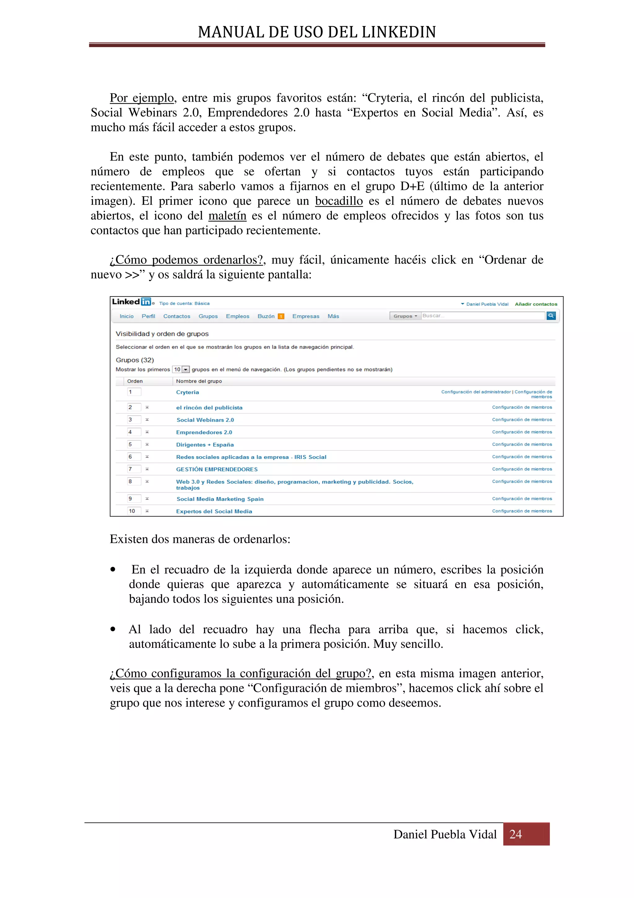 MANUAL DE USO DEL LINKEDIN


   Por ejemplo, entre mis grupos favoritos están: “Cryteria, el rincón del publicista,
Social Webinars 2.0, Emprendedores 2.0 hasta “Expertos en Social Media”. Así, es
mucho más fácil acceder a estos grupos.

    En este punto, también podemos ver el número de debates que están abiertos, el
número de empleos que se ofertan y si contactos tuyos están participando
recientemente. Para saberlo vamos a fijarnos en el grupo D+E (último de la anterior
imagen). El primer icono que parece un bocadillo es el número de debates nuevos
abiertos, el icono del maletín es el número de empleos ofrecidos y las fotos son tus
contactos que han participado recientemente.

   ¿Cómo podemos ordenarlos?, muy fácil, únicamente hacéis click en “Ordenar de
nuevo >>” y os saldrá la siguiente pantalla:




   Existen dos maneras de ordenarlos:

   •   En el recuadro de la izquierda donde aparece un número, escribes la posición
       donde quieras que aparezca y automáticamente se situará en esa posición,
       bajando todos los siguientes una posición.

   • Al lado del recuadro hay una flecha para arriba que, si hacemos click,
     automáticamente lo sube a la primera posición. Muy sencillo.

   ¿Cómo configuramos la configuración del grupo?, en esta misma imagen anterior,
   veis que a la derecha pone “Configuración de miembros”, hacemos click ahí sobre el
   grupo que nos interese y configuramos el grupo como deseemos.




                                                         Daniel Puebla Vidal 24
 