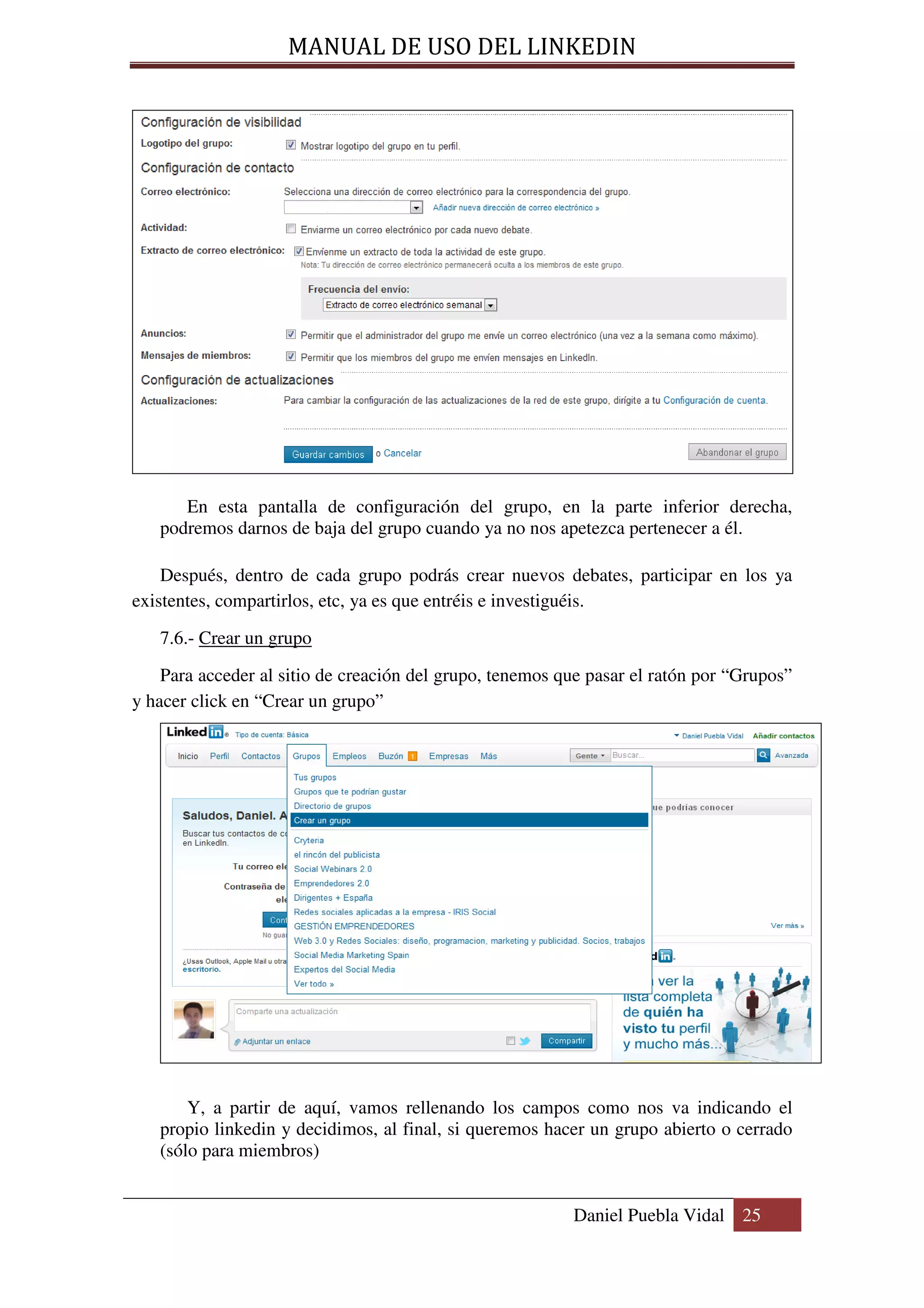 MANUAL DE USO DEL LINKEDIN




      En esta pantalla de configuración del grupo, en la parte inferior derecha,
   podremos darnos de baja del grupo cuando ya no nos apetezca pertenecer a él.

    Después, dentro de cada grupo podrás crear nuevos debates, participar en los ya
existentes, compartirlos, etc, ya es que entréis e investiguéis.

   7.6.- Crear un grupo
    Para acceder al sitio de creación del grupo, tenemos que pasar el ratón por “Grupos”
y hacer click en “Crear un grupo”




       Y, a partir de aquí, vamos rellenando los campos como nos va indicando el
   propio linkedin y decidimos, al final, si queremos hacer un grupo abierto o cerrado
   (sólo para miembros)


                                                          Daniel Puebla Vidal 25
 