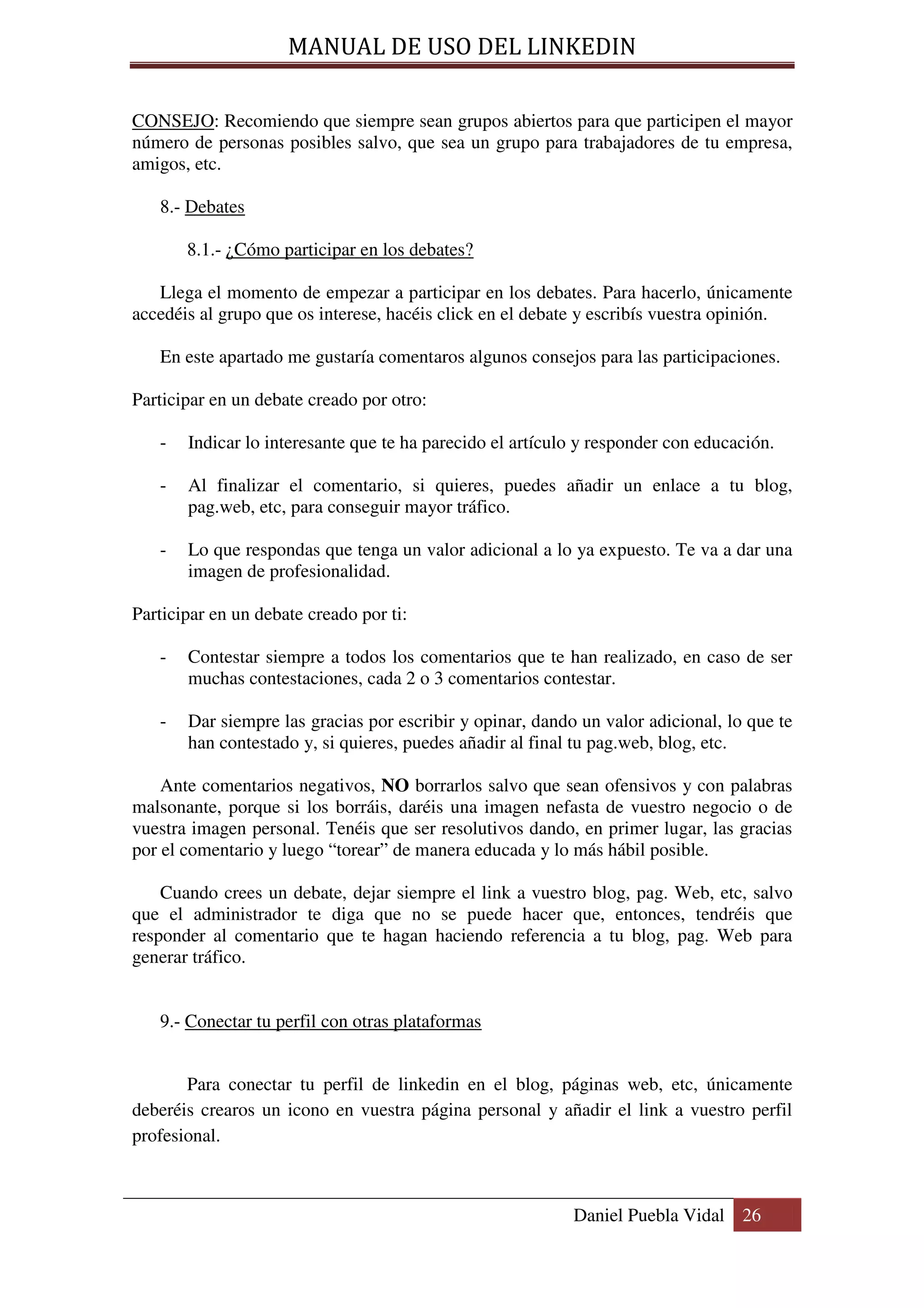MANUAL DE USO DEL LINKEDIN

CONSEJO: Recomiendo que siempre sean grupos abiertos para que participen el mayor
número de personas posibles salvo, que sea un grupo para trabajadores de tu empresa,
amigos, etc.

   8.- Debates

       8.1.- ¿Cómo participar en los debates?

   Llega el momento de empezar a participar en los debates. Para hacerlo, únicamente
accedéis al grupo que os interese, hacéis click en el debate y escribís vuestra opinión.

   En este apartado me gustaría comentaros algunos consejos para las participaciones.

Participar en un debate creado por otro:

   -   Indicar lo interesante que te ha parecido el artículo y responder con educación.

   -   Al finalizar el comentario, si quieres, puedes añadir un enlace a tu blog,
       pag.web, etc, para conseguir mayor tráfico.

   -   Lo que respondas que tenga un valor adicional a lo ya expuesto. Te va a dar una
       imagen de profesionalidad.

Participar en un debate creado por ti:

   -   Contestar siempre a todos los comentarios que te han realizado, en caso de ser
       muchas contestaciones, cada 2 o 3 comentarios contestar.

   -   Dar siempre las gracias por escribir y opinar, dando un valor adicional, lo que te
       han contestado y, si quieres, puedes añadir al final tu pag.web, blog, etc.

    Ante comentarios negativos, NO borrarlos salvo que sean ofensivos y con palabras
malsonante, porque si los borráis, daréis una imagen nefasta de vuestro negocio o de
vuestra imagen personal. Tenéis que ser resolutivos dando, en primer lugar, las gracias
por el comentario y luego “torear” de manera educada y lo más hábil posible.

    Cuando crees un debate, dejar siempre el link a vuestro blog, pag. Web, etc, salvo
que el administrador te diga que no se puede hacer que, entonces, tendréis que
responder al comentario que te hagan haciendo referencia a tu blog, pag. Web para
generar tráfico.


   9.- Conectar tu perfil con otras plataformas


       Para conectar tu perfil de linkedin en el blog, páginas web, etc, únicamente
deberéis crearos un icono en vuestra página personal y añadir el link a vuestro perfil
profesional.



                                                           Daniel Puebla Vidal 26
 