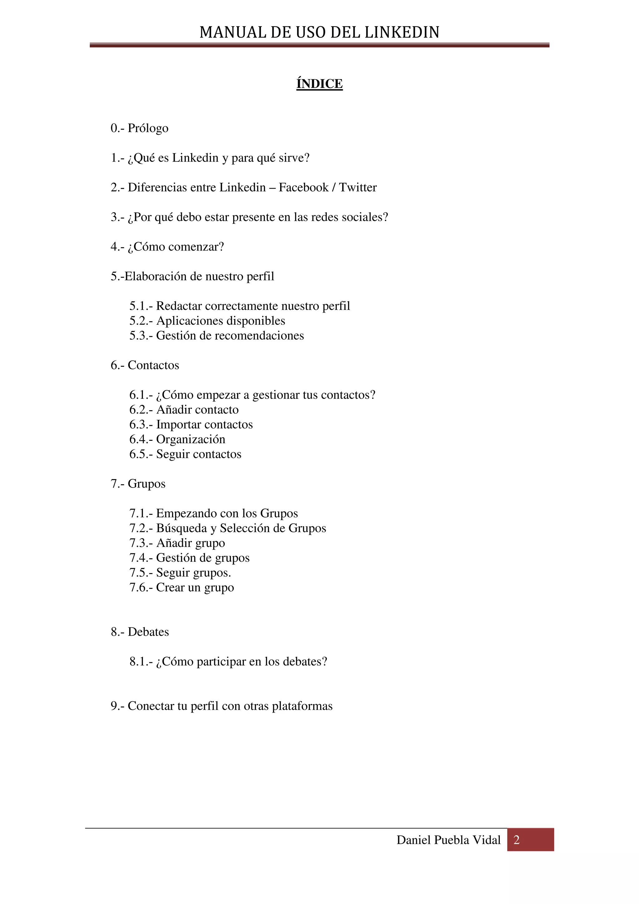 MANUAL DE USO DEL LINKEDIN

                                    ÍNDICE


0.- Prólogo

1.- ¿Qué es Linkedin y para qué sirve?

2.- Diferencias entre Linkedin – Facebook / Twitter

3.- ¿Por qué debo estar presente en las redes sociales?

4.- ¿Cómo comenzar?

5.-Elaboración de nuestro perfil

   5.1.- Redactar correctamente nuestro perfil
   5.2.- Aplicaciones disponibles
   5.3.- Gestión de recomendaciones

6.- Contactos

   6.1.- ¿Cómo empezar a gestionar tus contactos?
   6.2.- Añadir contacto
   6.3.- Importar contactos
   6.4.- Organización
   6.5.- Seguir contactos

7.- Grupos

   7.1.- Empezando con los Grupos
   7.2.- Búsqueda y Selección de Grupos
   7.3.- Añadir grupo
   7.4.- Gestión de grupos
   7.5.- Seguir grupos.
   7.6.- Crear un grupo


8.- Debates

   8.1.- ¿Cómo participar en los debates?


9.- Conectar tu perfil con otras plataformas




                                                          Daniel Puebla Vidal 2
 