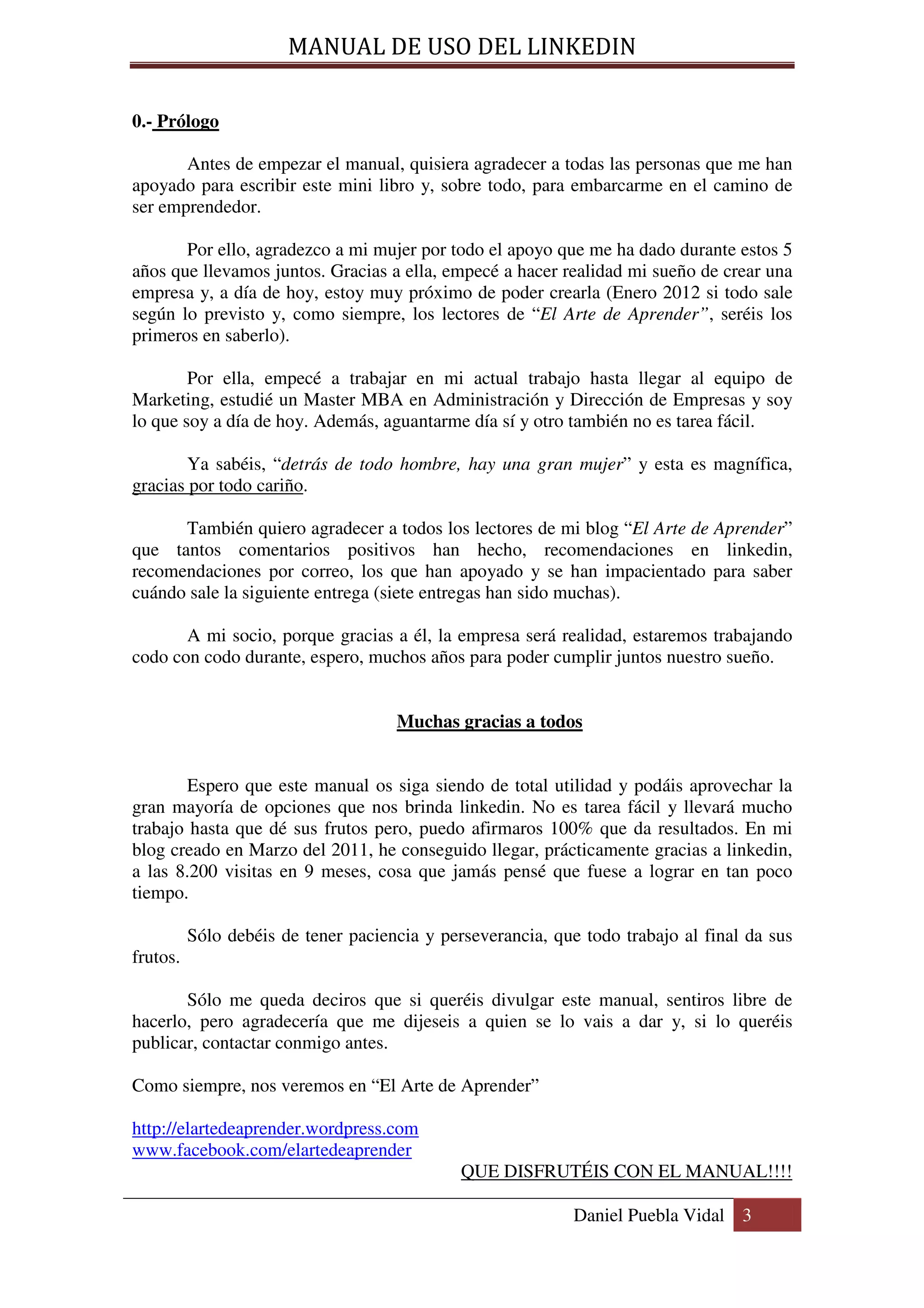 MANUAL DE USO DEL LINKEDIN

0.- Prólogo

       Antes de empezar el manual, quisiera agradecer a todas las personas que me han
apoyado para escribir este mini libro y, sobre todo, para embarcarme en el camino de
ser emprendedor.

       Por ello, agradezco a mi mujer por todo el apoyo que me ha dado durante estos 5
años que llevamos juntos. Gracias a ella, empecé a hacer realidad mi sueño de crear una
empresa y, a día de hoy, estoy muy próximo de poder crearla (Enero 2012 si todo sale
según lo previsto y, como siempre, los lectores de “El Arte de Aprender”, seréis los
primeros en saberlo).

        Por ella, empecé a trabajar en mi actual trabajo hasta llegar al equipo de
Marketing, estudié un Master MBA en Administración y Dirección de Empresas y soy
lo que soy a día de hoy. Además, aguantarme día sí y otro también no es tarea fácil.

        Ya sabéis, “detrás de todo hombre, hay una gran mujer” y esta es magnífica,
gracias por todo cariño.

      También quiero agradecer a todos los lectores de mi blog “El Arte de Aprender”
que tantos comentarios positivos han hecho, recomendaciones en linkedin,
recomendaciones por correo, los que han apoyado y se han impacientado para saber
cuándo sale la siguiente entrega (siete entregas han sido muchas).

       A mi socio, porque gracias a él, la empresa será realidad, estaremos trabajando
codo con codo durante, espero, muchos años para poder cumplir juntos nuestro sueño.


                                     Muchas gracias a todos


        Espero que este manual os siga siendo de total utilidad y podáis aprovechar la
gran mayoría de opciones que nos brinda linkedin. No es tarea fácil y llevará mucho
trabajo hasta que dé sus frutos pero, puedo afirmaros 100% que da resultados. En mi
blog creado en Marzo del 2011, he conseguido llegar, prácticamente gracias a linkedin,
a las 8.200 visitas en 9 meses, cosa que jamás pensé que fuese a lograr en tan poco
tiempo.

          Sólo debéis de tener paciencia y perseverancia, que todo trabajo al final da sus
frutos.

       Sólo me queda deciros que si queréis divulgar este manual, sentiros libre de
hacerlo, pero agradecería que me dijeseis a quien se lo vais a dar y, si lo queréis
publicar, contactar conmigo antes.

Como siempre, nos veremos en “El Arte de Aprender”

http://elartedeaprender.wordpress.com
www.facebook.com/elartedeaprender
                                              QUE DISFRUTÉIS CON EL MANUAL!!!!

                                                             Daniel Puebla Vidal 3
 