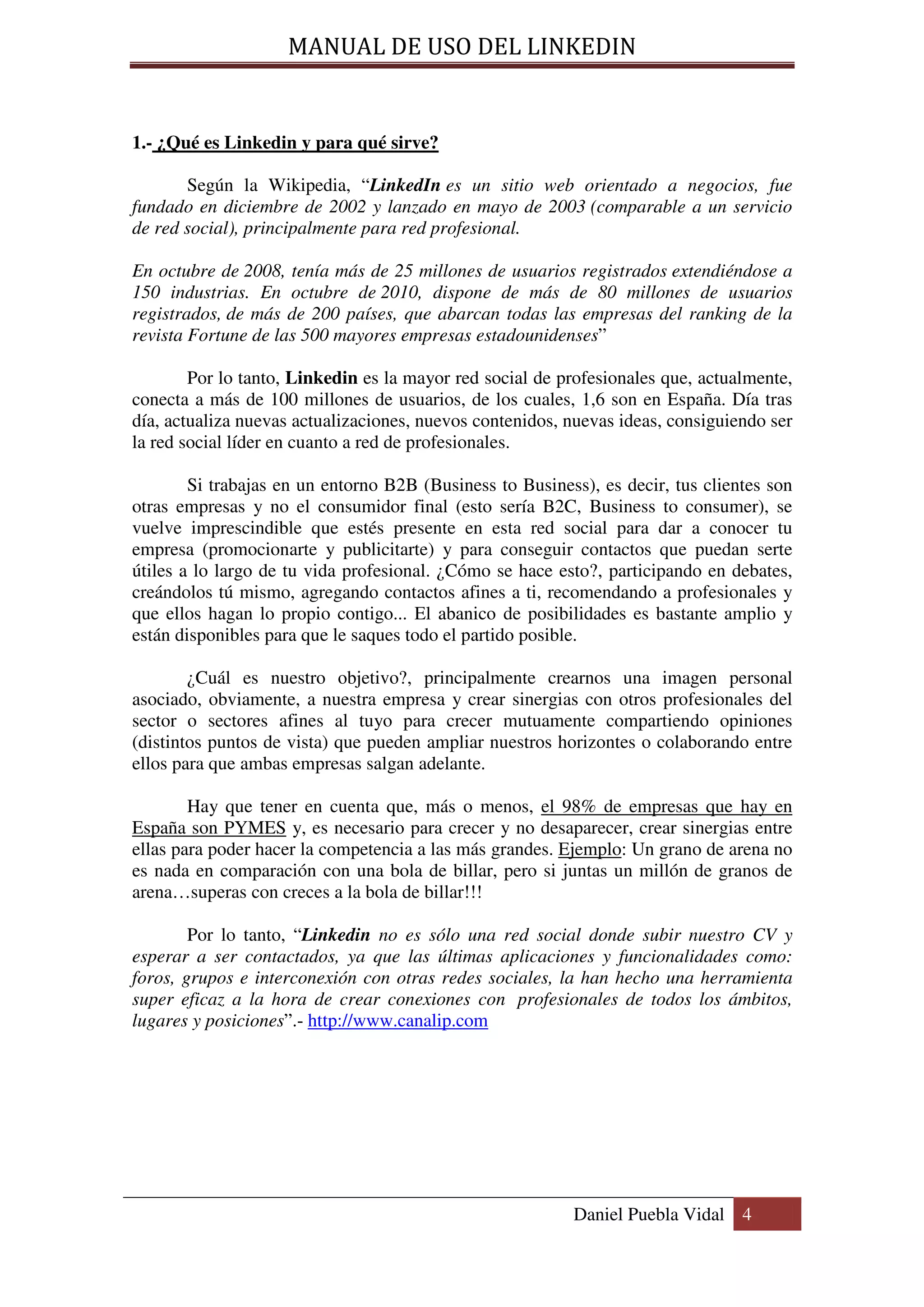 MANUAL DE USO DEL LINKEDIN


1.- ¿Qué es Linkedin y para qué sirve?

       Según la Wikipedia, “LinkedIn es un sitio web orientado a negocios, fue
fundado en diciembre de 2002 y lanzado en mayo de 2003 (comparable a un servicio
de red social), principalmente para red profesional.

En octubre de 2008, tenía más de 25 millones de usuarios registrados extendiéndose a
150 industrias. En octubre de 2010, dispone de más de 80 millones de usuarios
registrados, de más de 200 países, que abarcan todas las empresas del ranking de la
revista Fortune de las 500 mayores empresas estadounidenses”

        Por lo tanto, Linkedin es la mayor red social de profesionales que, actualmente,
conecta a más de 100 millones de usuarios, de los cuales, 1,6 son en España. Día tras
día, actualiza nuevas actualizaciones, nuevos contenidos, nuevas ideas, consiguiendo ser
la red social líder en cuanto a red de profesionales.

        Si trabajas en un entorno B2B (Business to Business), es decir, tus clientes son
otras empresas y no el consumidor final (esto sería B2C, Business to consumer), se
vuelve imprescindible que estés presente en esta red social para dar a conocer tu
empresa (promocionarte y publicitarte) y para conseguir contactos que puedan serte
útiles a lo largo de tu vida profesional. ¿Cómo se hace esto?, participando en debates,
creándolos tú mismo, agregando contactos afines a ti, recomendando a profesionales y
que ellos hagan lo propio contigo... El abanico de posibilidades es bastante amplio y
están disponibles para que le saques todo el partido posible.

        ¿Cuál es nuestro objetivo?, principalmente crearnos una imagen personal
asociado, obviamente, a nuestra empresa y crear sinergias con otros profesionales del
sector o sectores afines al tuyo para crecer mutuamente compartiendo opiniones
(distintos puntos de vista) que pueden ampliar nuestros horizontes o colaborando entre
ellos para que ambas empresas salgan adelante.

        Hay que tener en cuenta que, más o menos, el 98% de empresas que hay en
España son PYMES y, es necesario para crecer y no desaparecer, crear sinergias entre
ellas para poder hacer la competencia a las más grandes. Ejemplo: Un grano de arena no
es nada en comparación con una bola de billar, pero si juntas un millón de granos de
arena…superas con creces a la bola de billar!!!

        Por lo tanto, “Linkedin no es sólo una red social donde subir nuestro CV y
esperar a ser contactados, ya que las últimas aplicaciones y funcionalidades como:
foros, grupos e interconexión con otras redes sociales, la han hecho una herramienta
super eficaz a la hora de crear conexiones con profesionales de todos los ámbitos,
lugares y posiciones”.- http://www.canalip.com




                                                          Daniel Puebla Vidal 4
 