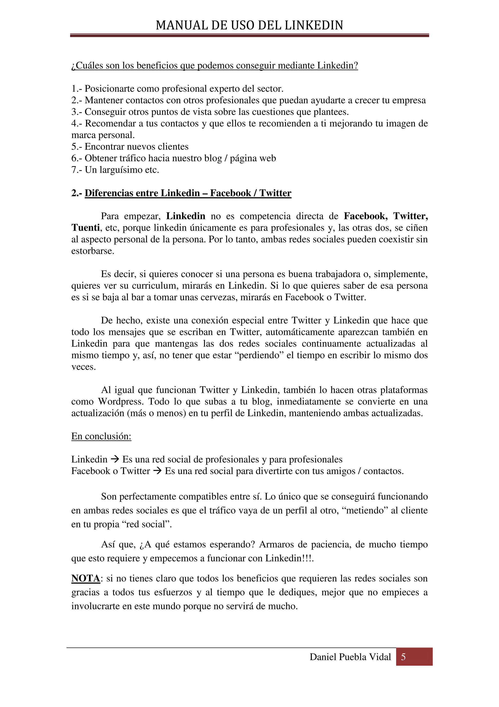 MANUAL DE USO DEL LINKEDIN

¿Cuáles son los beneficios que podemos conseguir mediante Linkedin?

1.- Posicionarte como profesional experto del sector.
2.- Mantener contactos con otros profesionales que puedan ayudarte a crecer tu empresa
3.- Conseguir otros puntos de vista sobre las cuestiones que plantees.
4.- Recomendar a tus contactos y que ellos te recomienden a ti mejorando tu imagen de
marca personal.
5.- Encontrar nuevos clientes
6.- Obtener tráfico hacia nuestro blog / página web
7.- Un larguísimo etc.

2.- Diferencias entre Linkedin – Facebook / Twitter

       Para empezar, Linkedin no es competencia directa de Facebook, Twitter,
Tuenti, etc, porque linkedin únicamente es para profesionales y, las otras dos, se ciñen
al aspecto personal de la persona. Por lo tanto, ambas redes sociales pueden coexistir sin
estorbarse.

        Es decir, si quieres conocer si una persona es buena trabajadora o, simplemente,
quieres ver su curriculum, mirarás en Linkedin. Si lo que quieres saber de esa persona
es si se baja al bar a tomar unas cervezas, mirarás en Facebook o Twitter.

       De hecho, existe una conexión especial entre Twitter y Linkedin que hace que
todo los mensajes que se escriban en Twitter, automáticamente aparezcan también en
Linkedin para que mantengas las dos redes sociales continuamente actualizadas al
mismo tiempo y, así, no tener que estar “perdiendo” el tiempo en escribir lo mismo dos
veces.

        Al igual que funcionan Twitter y Linkedin, también lo hacen otras plataformas
como Wordpress. Todo lo que subas a tu blog, inmediatamente se convierte en una
actualización (más o menos) en tu perfil de Linkedin, manteniendo ambas actualizadas.

En conclusión:

Linkedin Es una red social de profesionales y para profesionales
Facebook o Twitter Es una red social para divertirte con tus amigos / contactos.

        Son perfectamente compatibles entre sí. Lo único que se conseguirá funcionando
en ambas redes sociales es que el tráfico vaya de un perfil al otro, “metiendo” al cliente
en tu propia “red social”.

       Así que, ¿A qué estamos esperando? Armaros de paciencia, de mucho tiempo
que esto requiere y empecemos a funcionar con Linkedin!!!.

NOTA: si no tienes claro que todos los beneficios que requieren las redes sociales son
gracias a todos tus esfuerzos y al tiempo que le dediques, mejor que no empieces a
involucrarte en este mundo porque no servirá de mucho.




                                                            Daniel Puebla Vidal 5
 