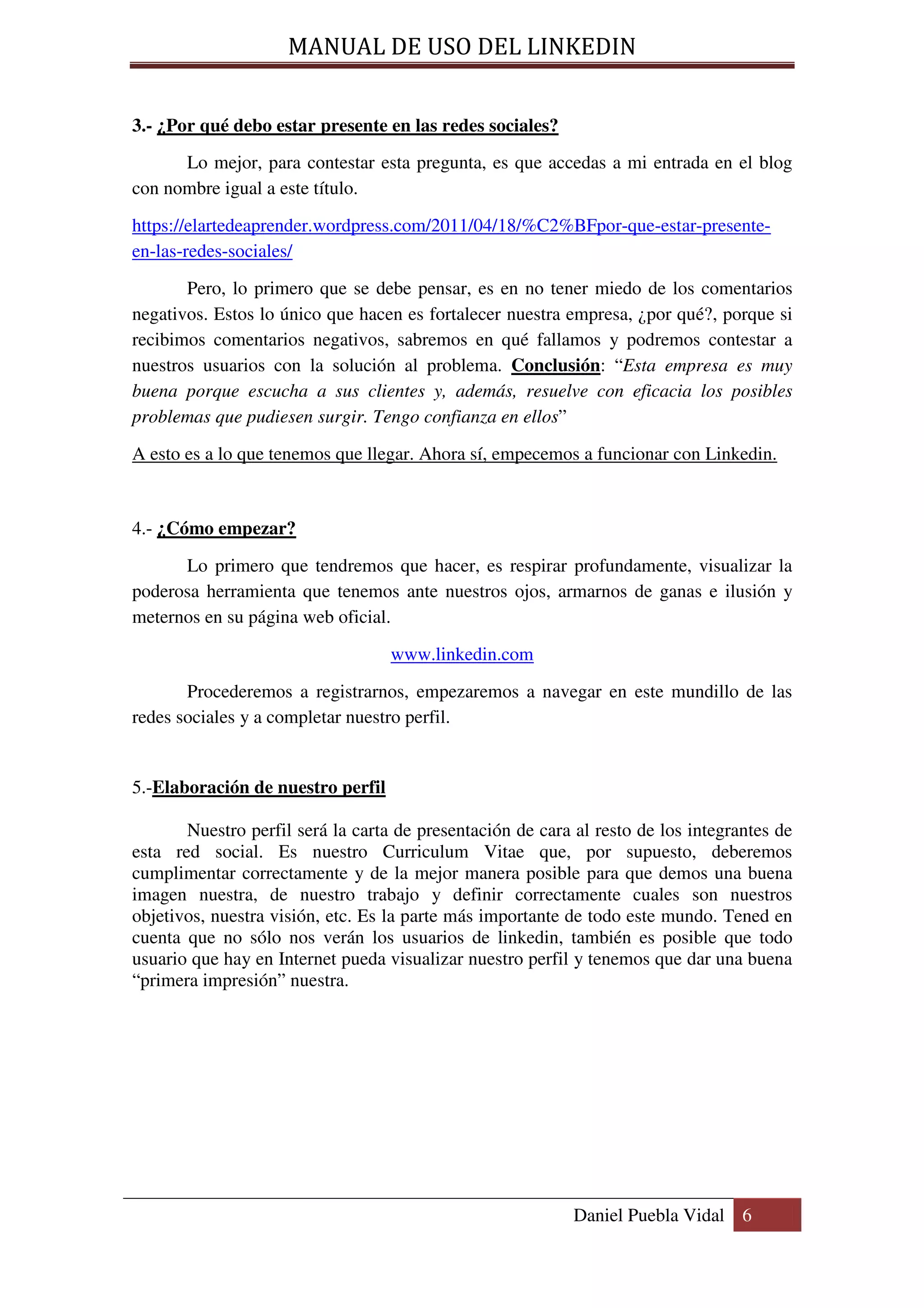 MANUAL DE USO DEL LINKEDIN


3.- ¿Por qué debo estar presente en las redes sociales?
      Lo mejor, para contestar esta pregunta, es que accedas a mi entrada en el blog
con nombre igual a este título.

https://elartedeaprender.wordpress.com/2011/04/18/%C2%BFpor-que-estar-presente-
en-las-redes-sociales/

       Pero, lo primero que se debe pensar, es en no tener miedo de los comentarios
negativos. Estos lo único que hacen es fortalecer nuestra empresa, ¿por qué?, porque si
recibimos comentarios negativos, sabremos en qué fallamos y podremos contestar a
nuestros usuarios con la solución al problema. Conclusión: “Esta empresa es muy
buena porque escucha a sus clientes y, además, resuelve con eficacia los posibles
problemas que pudiesen surgir. Tengo confianza en ellos”

A esto es a lo que tenemos que llegar. Ahora sí, empecemos a funcionar con Linkedin.



4.- ¿Cómo empezar?

      Lo primero que tendremos que hacer, es respirar profundamente, visualizar la
poderosa herramienta que tenemos ante nuestros ojos, armarnos de ganas e ilusión y
meternos en su página web oficial.

                                   www.linkedin.com

       Procederemos a registrarnos, empezaremos a navegar en este mundillo de las
redes sociales y a completar nuestro perfil.


5.-Elaboración de nuestro perfil

       Nuestro perfil será la carta de presentación de cara al resto de los integrantes de
esta red social. Es nuestro Curriculum Vitae que, por supuesto, deberemos
cumplimentar correctamente y de la mejor manera posible para que demos una buena
imagen nuestra, de nuestro trabajo y definir correctamente cuales son nuestros
objetivos, nuestra visión, etc. Es la parte más importante de todo este mundo. Tened en
cuenta que no sólo nos verán los usuarios de linkedin, también es posible que todo
usuario que hay en Internet pueda visualizar nuestro perfil y tenemos que dar una buena
“primera impresión” nuestra.




                                                            Daniel Puebla Vidal 6
 