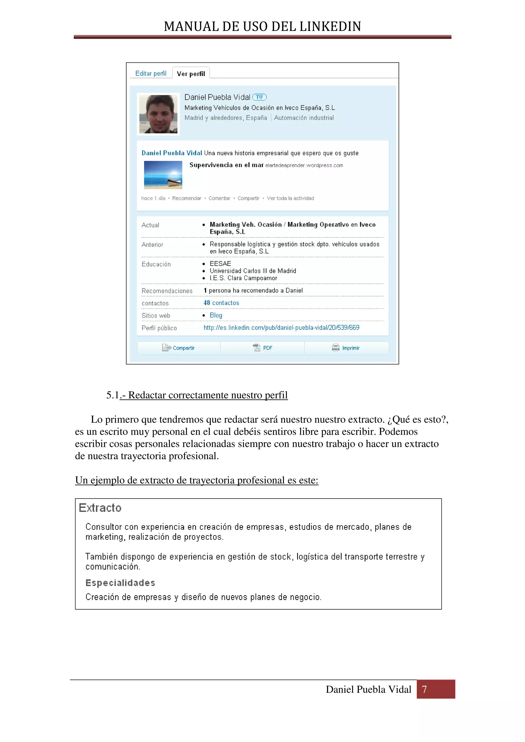MANUAL DE USO DEL LINKEDIN




       5.1.- Redactar correctamente nuestro perfil

    Lo primero que tendremos que redactar será nuestro nuestro extracto. ¿Qué es esto?,
es un escrito muy personal en el cual debéis sentiros libre para escribir. Podemos
escribir cosas personales relacionadas siempre con nuestro trabajo o hacer un extracto
de nuestra trayectoria profesional.

Un ejemplo de extracto de trayectoria profesional es este:




                                                             Daniel Puebla Vidal 7
 