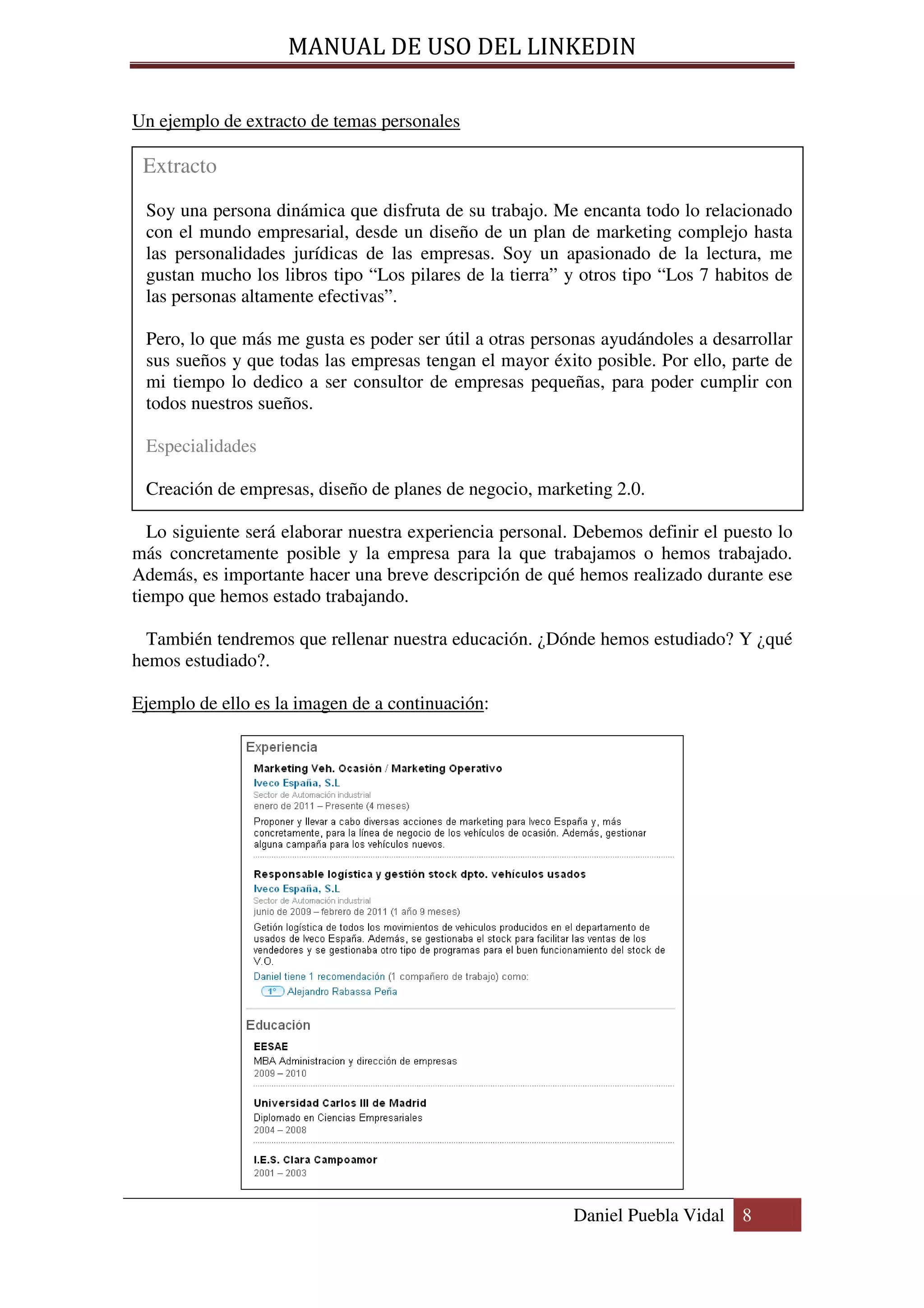 MANUAL DE USO DEL LINKEDIN

Un ejemplo de extracto de temas personales

 Extracto
 Soy una persona dinámica que disfruta de su trabajo. Me encanta todo lo relacionado
 con el mundo empresarial, desde un diseño de un plan de marketing complejo hasta
 las personalidades jurídicas de las empresas. Soy un apasionado de la lectura, me
 gustan mucho los libros tipo “Los pilares de la tierra” y otros tipo “Los 7 habitos de
 las personas altamente efectivas”.

 Pero, lo que más me gusta es poder ser útil a otras personas ayudándoles a desarrollar
 sus sueños y que todas las empresas tengan el mayor éxito posible. Por ello, parte de
 mi tiempo lo dedico a ser consultor de empresas pequeñas, para poder cumplir con
 todos nuestros sueños.

 Especialidades

 Creación de empresas, diseño de planes de negocio, marketing 2.0.

  Lo siguiente será elaborar nuestra experiencia personal. Debemos definir el puesto lo
más concretamente posible y la empresa para la que trabajamos o hemos trabajado.
Además, es importante hacer una breve descripción de qué hemos realizado durante ese
tiempo que hemos estado trabajando.

  También tendremos que rellenar nuestra educación. ¿Dónde hemos estudiado? Y ¿qué
hemos estudiado?.

Ejemplo de ello es la imagen de a continuación:




                                                          Daniel Puebla Vidal 8
 