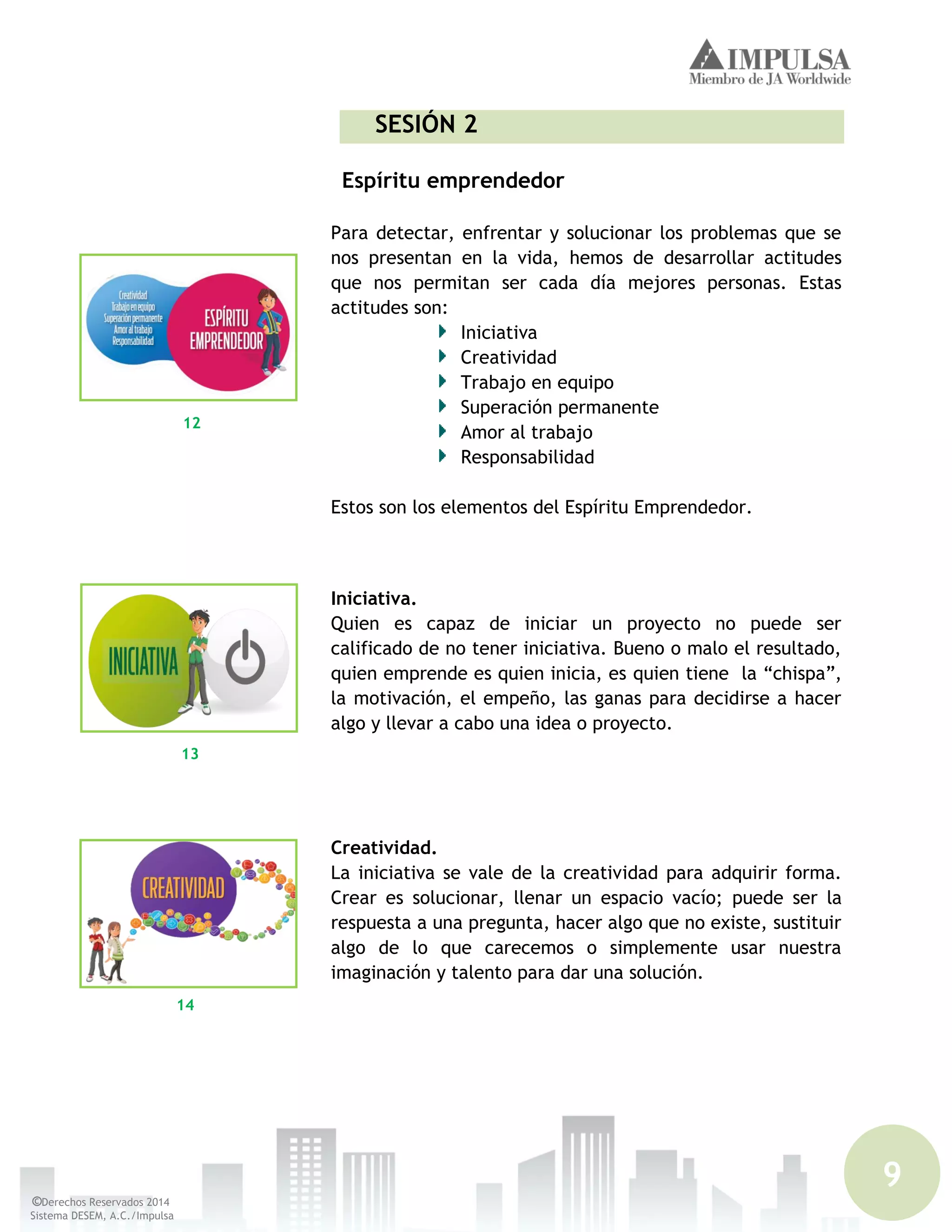 9
©Derechos Reservados 2014
Sistema DESEM, A.C./Impulsa
SESIÓN 2
Espíritu emprendedor
Para detectar, enfrentar y solucionar los problemas que se
nos presentan en la vida, hemos de desarrollar actitudes
que nos permitan ser cada día mejores personas. Estas
actitudes son:
Iniciativa
Creatividad
Trabajo en equipo
Superación permanente
Amor al trabajo
Responsabilidad
Estos son los elementos del Espíritu Emprendedor.
Iniciativa.
Quien es capaz de iniciar un proyecto no puede ser
calificado de no tener iniciativa. Bueno o malo el resultado,
quien emprende es quien inicia, es quien tiene la “chispa”,
la motivación, el empeño, las ganas para decidirse a hacer
algo y llevar a cabo una idea o proyecto.
Creatividad.
La iniciativa se vale de la creatividad para adquirir forma.
Crear es solucionar, llenar un espacio vacío; puede ser la
respuesta a una pregunta, hacer algo que no existe, sustituir
algo de lo que carecemos o simplemente usar nuestra
imaginación y talento para dar una solución.
12
13
14
 